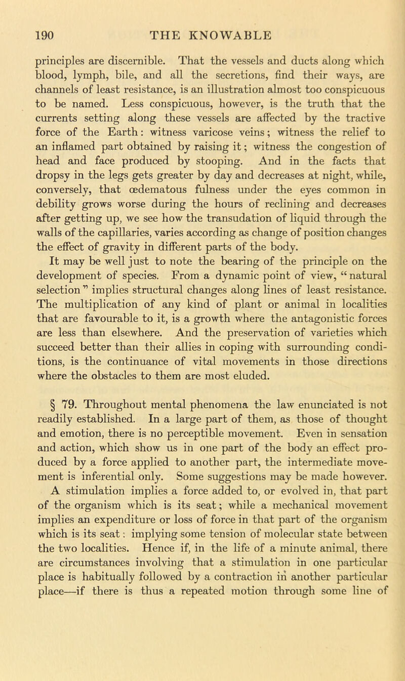 principles are discernible. That the vessels and ducts along which blood, lymph, bile, and all the secretions, find their ways, are channels of least resistance, is an illustration almost too conspicuous to be named. Less conspicuous, however, is the truth that the currents setting along these vessels are affected by the tractive force of the Earth: witness varicose veins; witness the relief to an inflamed part obtained by raising it; witness the congestion of head and face produced by stooping. And in the facts that dropsy in the legs gets greater by day and decreases at night, while, conversely, that cedematous fulness under the eyes common in debility grows worse during the hours of reclining and decreases after getting up, we see how the transudation of liquid through the walls of the capillaries, varies according as change of position changes the effect of gravity in different parts of the body. It may be well just to note the bearing of the principle on the development of species. From a dynamic point of view, “ natural selection ” implies structural changes along lines of least resistance. The multiplication of any kind of plant or animal in localities that are favourable to it, is a growth where the antagonistic forces are less than elsewhere. And the preservation of varieties which succeed better than their allies in coping with surrounding condi- tions, is the continuance of vital movements in those directions where the obstacles to them are most eluded. § 79. Throughout mental phenomena the law enunciated is not readily established. In a large part of them, as those of thought and emotion, there is no perceptible movement. Even in sensation and action, which show us in one part of the body an effect pro- duced by a force applied to another part, the intermediate move- ment is inferential only. Some suggestions may be made however. A stimulation implies a force added to, or evolved in, that part of the organism which is its seat; while a mechanical movement implies an expenditure or loss of force in that part of the organism which is its seat; implying some tension of molecular state between the two localities. Hence if, in the life of a minute animal, there are circumstances involving that a stimulation in one particular place is habitually followed by a contraction in another particular place—if there is thus a repeated motion through some line of