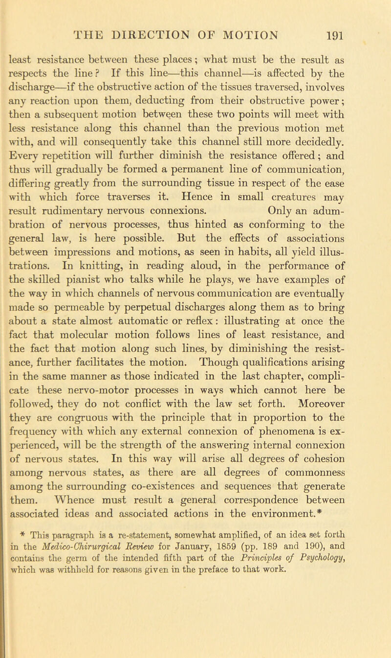 least resistance between these places; what must be the result as respects the line ? If this line—this channel—is affected by the discharge—if the obstructive action of the tissues traversed, involves any reaction upon them, deducting from their obstructive power; then a subsequent motion between these two points will meet with less resistance along this channel than the previous motion met with, and will consequently take this channel still more decidedly. Every repetition will further diminish the resistance offered; and thus will gradually be formed a permanent line of communication, differing greatly from the surrounding tissue in respect of the ease Avith which force traverses it. Hence in small creatures may result rudimentary nervous connexions. Only an adum- bration of nervous processes, thus hinted as conforming to the general law, is here possible. But the effects of associations between impressions and motions, as seen in habits, all yield illus- trations. In knitting, in reading aloud, in the performance of the skilled pianist who talks while he plays, we have examples of the way in which channels of nervous communication are eventually made so permeable by perpetual discharges along them as to bring about a state almost automatic or reflex: illustrating at once the fact that molecular motion follows lines of least resistance, and the fact that motion along such lines, by diminishing the resist- ance, further facilitates the motion. Though qualifications arising in the same manner as those indicated in the last chapter, compli- cate these nervo-motor processes in ways which cannot here be followed, they do not conflict with the law set forth. Moreover they are congruous with the principle that in proportion to the frequency with which any external connexion of phenomena is ex- perienced, will be the strength of the answering internal connexion of nervous states. In this way will arise all degrees of cohesion among nervous states, as there are all degrees of commonness among the surrounding co-existences and sequences that generate them. Whence must result a general correspondence between associated ideas and associated actions in the environment.* * This paragraph is a re-statement, somewhat amplified, of an idea set forth in the Medico-Chirurgical Review for January, 1859 (pp. 189 and 190), and contains the germ of the intended fifth part of the Principles of Psychology, which was withheld for reasons given in the preface to that work.