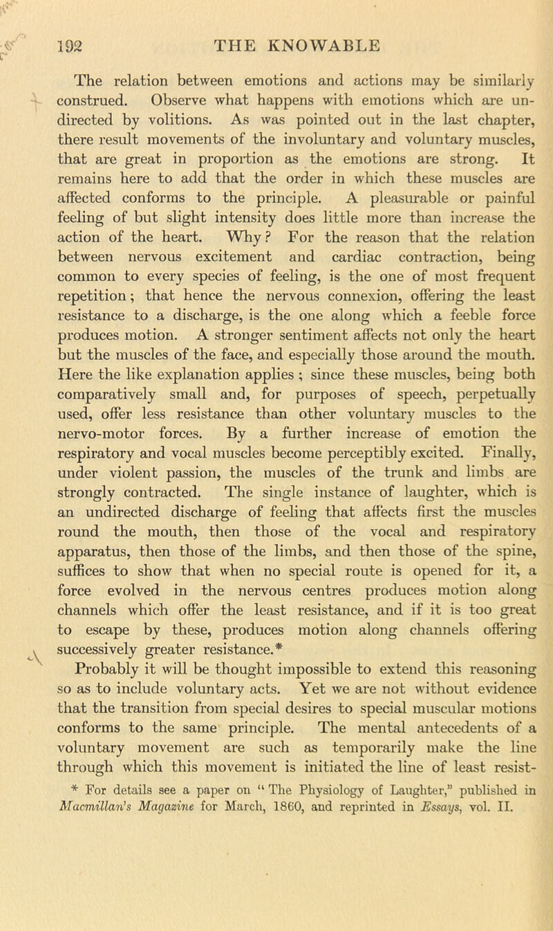 The relation between emotions and actions may be similarly construed. Observe what happens with emotions which ai’e un- directed by volitions. As was pointed out in the last chapter, there result movements of the involuntary and voluntary muscles, that are great in proportion as the emotions are strong. It remains here to add that the order in which these muscles are affected conforms to the principle. A pleasimable or painful feeling of but slight intensity does little more than increase the action of the heart. Why ? For the reason that the relation between nervous excitement and cardiac contraction, being common to every species of feeling, is the one of most frequent repetition; that hence the nervous connexion, offering the least resistance to a discharge, is the one along which a feeble force produces motion. A stronger sentiment affects not only the heart but the muscles of the face, and especially those around the mouth. Here the like explanation applies ; since these muscles, being both comparatively small and, for purposes of speech, perpetually used, offer less resistance than other voluntary muscles to the nervo-motor forces. By a further increase of emotion the respiratory and vocal muscles become perceptibly excited. Finally, under violent passion, the muscles of the trunk and limbs are strongly contracted. The single instance of laughter, which is an undirected discharge of feeling that affects first the muscles round the mouth, then those of the vocal and respiratory apparatus, then those of the limbs, and then those of the spine, suffices to show that when no special route is opened for it, a force evolved in the nervous centres produces motion along channels which offer the least resistance, and if it is too great to escape by these, produces motion along channels offering successively greater resistance.* Probably it will be thought impossible to extend this reasoning so as to include voluntary acts. Yet we are not without evidence that the transition from special desires to special muscular motions conforms to the same principle. The mental antecedents of a voluntary movement are such as temporarily make the line through which this movement is initiated the line of least resist- * For details see a paper on “ The Physiology of Laughter,” published in Macmillan's Magazine for March, 18C0, and reprinted in Essays, vol. II.