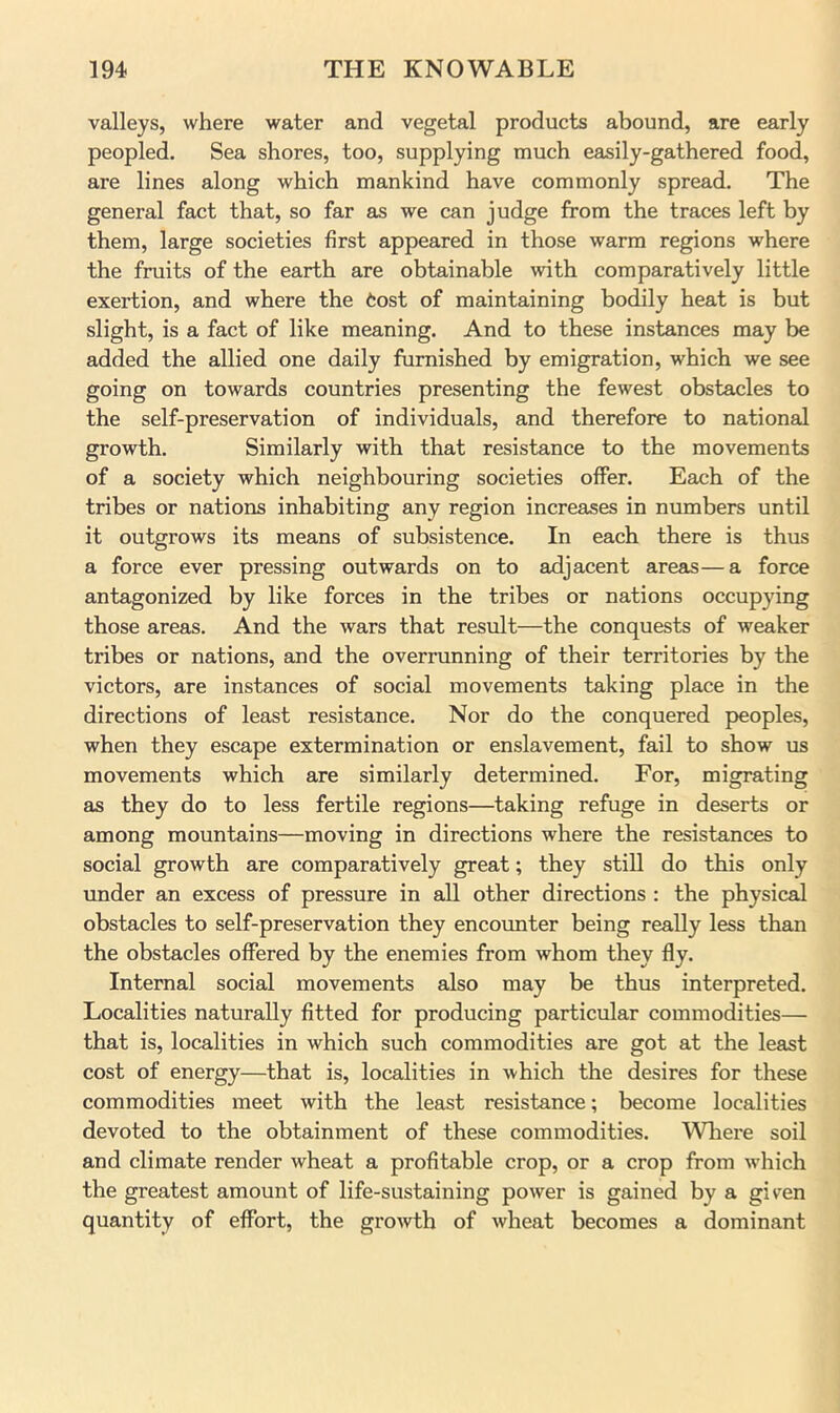 valleys, where water and vegetal products abound, are early peopled. Sea shores, too, supplying much easily-gathered food, are lines along which mankind have commonly spread. The general fact that, so far as we can judge from the traces left by them, large societies first appeared in those warm regions where the fruits of the earth are obtainable with comparatively little exertion, and where the fcost of maintaining bodily heat is but slight, is a fact of like meaning. And to these instances may be added the allied one daily furnished by emigration, which we see going on towards countries presenting the fewest obstacles to the self-preservation of individuals, and therefore to national growth. Similarly with that resistance to the movements of a society which neighbouring societies offer. Each of the tribes or nations inhabiting any region increases in numbers until it outgrows its means of subsistence. In each there is thus a force ever pressing outwards on to adjacent areas—a force antagonized by like forces in the tribes or nations occupying those areas. And the wars that result—the conquests of weaker tribes or nations, and the overrunning of their territories by the victors, are instances of social movements taking place in the directions of least resistance. Nor do the conquered peoples, when they escape extermination or enslavement, fail to show us movements which are similarly determined. For, migrating as they do to less fertile regions—taking refuge in deserts or among mountains—moving in directions where the resistances to social growth are comparatively great; they still do this only under an excess of pressure in all other directions : the physical obstacles to self-preservation they encoimter being really less than the obstacles offered by the enemies from whom they fly. Internal social movements also may be thus interpreted. Localities naturally fitted for producing particular commodities— that is, localities in which such commodities are got at the least cost of energy—that is, localities in which the desires for these commodities meet with the least resistance; become localities devoted to the obtainment of these commodities. ^Vhere soil and climate render wheat a profitable crop, or a crop from wdiich the greatest amount of life-sustaining power is gained by a given quantity of effort, the growth of wheat becomes a dominant