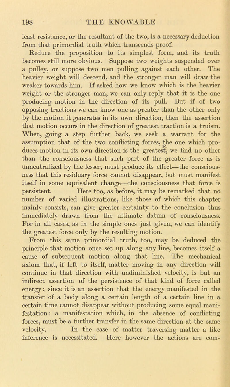 least resistance, or the resultant of the two, is a necessary deduction from that primordial truth which transcends proof. Reduce the proposition to its simplest form, and its truth becomes still more obvious. Suppose two weights suspended over a pulley, or suppose two men pulling against each other. The heavier weight will descend, and the stronger man will draw the weaker towards him. If asked how we know which is the heavier weight or the stronger man, we can only reply that it is the one producing motion in the direction of its pull. But if of two opposing tractions we can know one as greater than the other only by the motion it generates in its own direction, then the assertion that motion occurs in the direction of greatest traction is a truism. When, going a step further back, we seek a warrant for the assumption that of the two conflicting forces, the one which pro- duces motion in its own direction is the greatest, we find no other than the consciousness that such part of the greater force as is unneutralized by the lesser, must produce its effect—the conscious- ness that this residuary force cannot disappear, but must manifest itself in some equivalent change—the consciousness that force is persistent. Here too, as before, it may be remarked that no number of varied illustrations, like those of which this chapter mainly consists, can give greater certainty to the conclusion thus immediately drawn from the ultimate datum of consciousness. For in all cases, as in the simple ones just given, we can identify the greatest force only by the resulting motion. From this same primordial truth, too, may be deduced the principle that motion once set up along any line, becomes itself a cause of subsequent motion along that line. The mechanical axiom that, if left to itself, matter moving in any direction will continue in that direction with undiminished velocity, is but an indirect assertion of the persistence of that kind of force called energy; since it is an assertion that the energy manifested in the transfer of a body along a certain length of a certain line in a certain time cannot disappear without producing some equal mani- festation ; a manifestation which, in the absence of conflicting forces, must be a further transfer in the same direction at the same velocity. In the case of matter traversing matter a like inference is necessitated. Here however the actions are com-