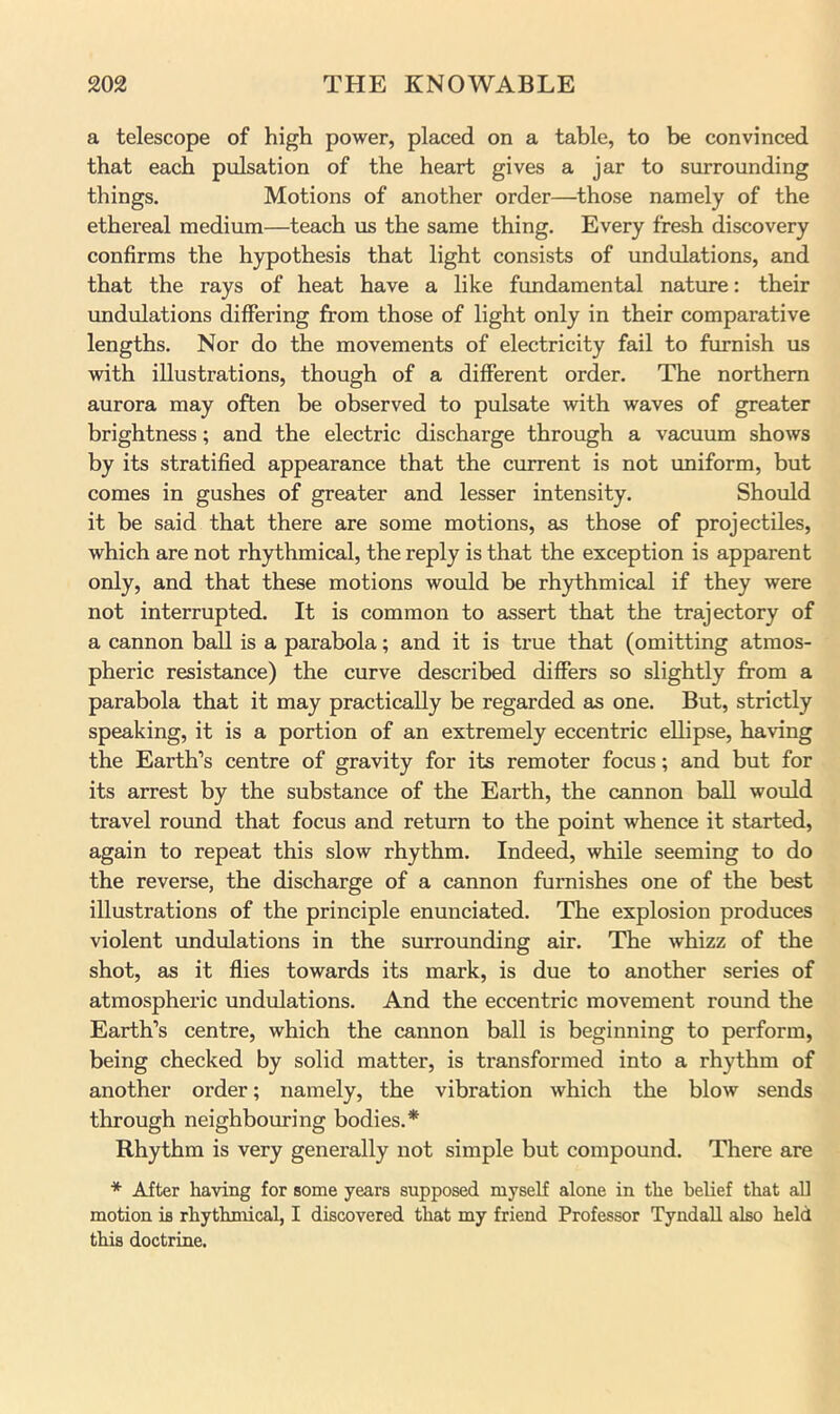 a telescope of high power, placed on a table, to be convinced that each pulsation of the heart gives a jar to surrounding things. Motions of another order—those namely of the ethereal medium—teach us the same thing. Every fresh discovery confirms the hypothesis that light consists of undulations, and that the rays of heat have a like fundamental nature: their undulations differing from those of light only in their comparative lengths. Nor do the movements of electricity fail to furnish us with illustrations, though of a different order. The northern aurora may often be observed to pulsate with waves of greater brightness; and the electric discharge through a vEicuum shows by its stratified appearance that the current is not uniform, but comes in gushes of greater and lesser intensity. Should it be said that there are some motions, as those of projectiles, which are not rhythmical, the reply is that the exception is apparent only, and that these motions would be rhythmical if they were not interrupted. It is common to assert that the trajectory of a cannon ball is a parabola; and it is true that (omitting atmos- pheric resistance) the curve described differs so slightly from a parabola that it may practically be regarded as one. But, strictly speaking, it is a portion of an extremely eccentric ellipse, having the Earth’s centre of gravity for its remoter focus; and but for its arrest by the substance of the Eaiih, the cannon ball would travel round that focus and return to the point whence it started, again to repeat this slow rhythm. Indeed, while seeming to do the reverse, the discharge of a cannon furnishes one of the best illustrations of the principle enunciated. The explosion produces violent undulations in the surrounding air. The whizz of the shot, as it flies towards its mark, is due to another series of atmospheric undulations. And the eccentric movement round the Earth’s centre, which the cannon ball is beginning to perform, being checked by solid matter, is transformed into a rhythm of another order; namely, the vibration which the blow sends through neighbouring bodies.* Rhythm is very generally not simple but compound. There are * After having for some years supposed myself alone in the belief that all motion is rhythmical, I discovered that my friend Professor Tyndall also held this doctrine.