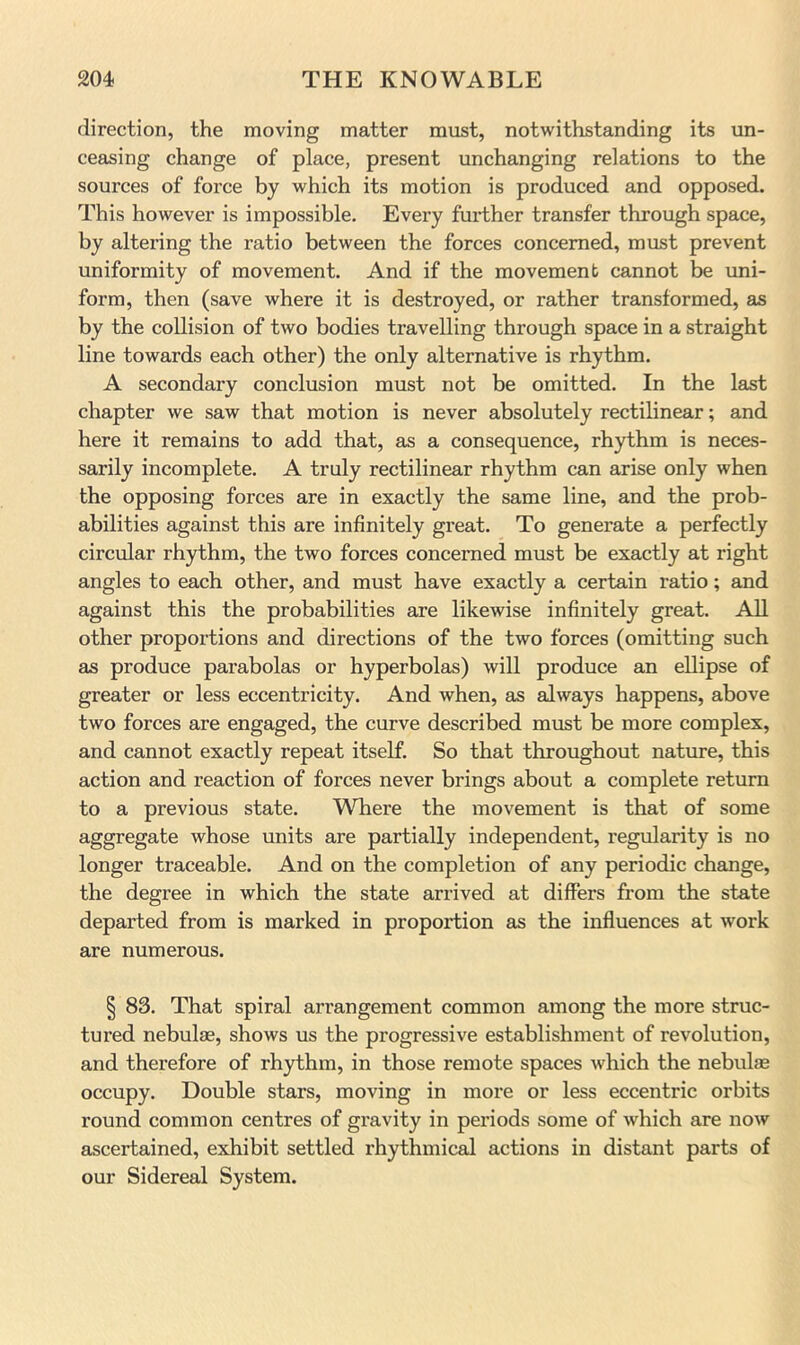 direction, the moving matter must, notwithstanding its un- ceasing change of place, present unchanging relations to the sources of force by which its motion is produced and opposed. This however is impossible. Every further transfer through space, by altering the ratio between the forces concerned, must prevent uniformity of movement. And if the movement cannot be uni- form, then (save where it is destroyed, or rather transformed, as by the collision of two bodies travelling through space in a straight line towards each other) the only alternative is rhythm. A secondary conclusion must not be omitted. In the last chapter we saw that motion is never absolutely rectilinear; and here it remains to add that, as a consequence, rhythm is neces- sarily incomplete. A truly rectilinear rhythm can arise only when the opposing forces are in exactly the same line, and the prob- abilities against this are infinitely great. To generate a perfectly circular rhythm, the two forces concerned must be exactly at right angles to each other, and must have exactly a certain ratio; and against this the probabilities are likewise infinitely great. All other proportions and directions of the two forces (omitting such as produce parabolas or hyperbolas) will produce an ellipse of greater or less eccentricity. And when, as always happens, above two forces are engaged, the curve described must be more complex, and cannot exactly repeat itself. So that throughout nature, this action and reaction of forces never brings about a complete return to a previous state. Where the movement is that of some aggregate whose units are partially independent, regularity is no longer traceable. And on the completion of any periodic change, the degree in which the state arrived at differs from the state departed from is marked in proportion as the influences at work are numerous. § 83. That spiral arrangement common among the more struc- tured nebulae, shows us the progressive establishment of revolution, and therefore of rhythm, in those remote spaces which the nebulae occupy. Double stars, moving in more or less eccentric orbits round common centres of gravity in periods some of which are now ascertained, exhibit settled rhythmical actions in distant parts of our Sidereal System.