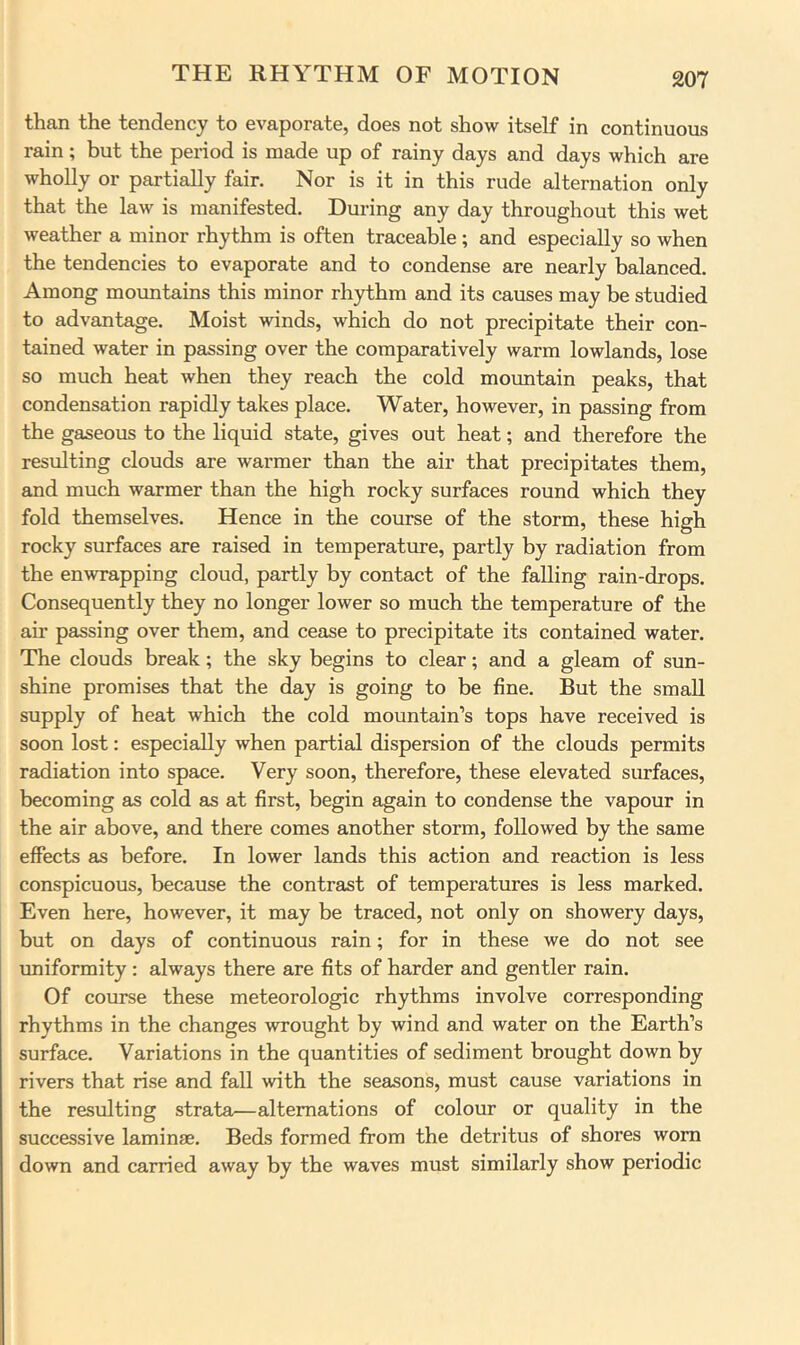 than the tendency to evaporate, does not show itself in continuous rain; but the period is made up of rainy days and days which are wholly or partially fair. Nor is it in this rude alternation only that the law is manifested. During any day throughout this wet weather a minor rhythm is often traceable; and especially so when the tendencies to evaporate and to condense are nearly balanced. Among mountains this minor rh3rthm and its causes may be studied to advantage. Moist winds, which do not precipitate their con- tained water in passing over the comparatively warm lowlands, lose so much heat when they reach the cold mountain peaks, that condensation rapidly takes place. Water, however, in passing from the gaseous to the liquid state, gives out heat; and therefore the resulting clouds are warmer than the air that precipitates them, and much warmer than the high rocky surfaces round which they fold themselves. Hence in the course of the storm, these high rocky surfaces are raised in temperature, partly by radiation from the enwrapping cloud, partly by contact of the falling rain-drops. Consequently they no longer lower so much the temperature of the air passing over them, and cease to precipitate its contained water. The clouds break; the sky begins to clear; and a gleam of sun- shine promises that the day is going to be fine. But the small supply of heat which the cold mountain’s tops have received is soon lost: especially when partial dispersion of the clouds permits radiation into space. Very soon, therefore, these elevated surfaces, becoming as cold as at first, begin again to condense the vapour in the air above, and there comes another storm, followed by the same effects as before. In lower lands this action and reaction is less conspicuous, because the contrast of temperatures is less marked. Even here, however, it may be traced, not only on showery days, but on days of continuous rain; for in these we do not see uniformity; always there are fits of harder and gentler rain. Of course these meteorologic rhythms involve corresponding rhythms in the changes wrought by wind and water on the Earth’s surface. Variations in the quantities of sediment brought down by rivers that rise and fall with the seasons, must cause variations in the resulting strata—alternations of colour or quality in the successive laminae. Beds formed from the detritus of shores worn down and carried away by the waves must similarly show periodic