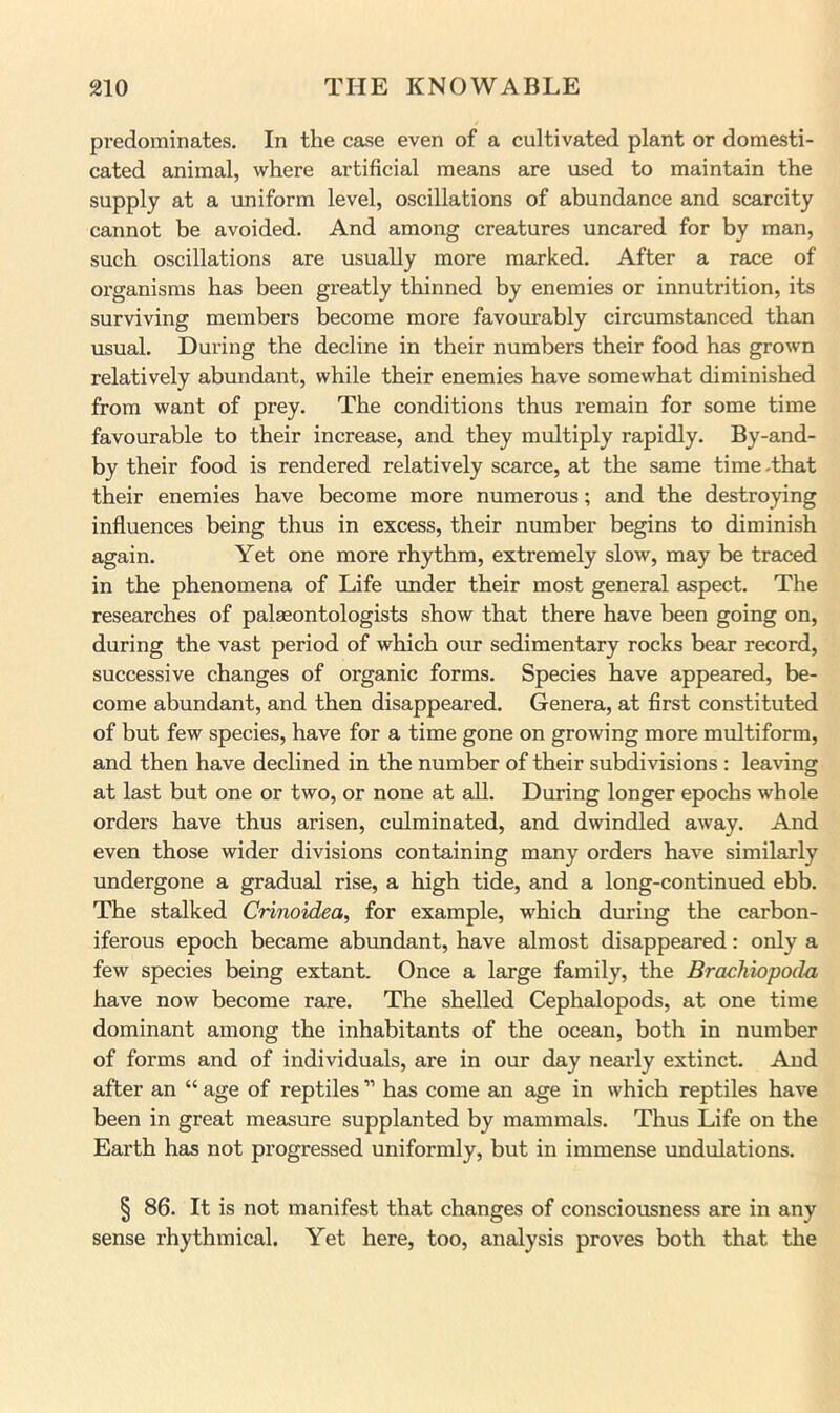 predominates. In the case even of a cultivated plant or domesti- cated animal, where artificial means are used to maintain the supply at a uniform level, oscillations of abundance and scarcity cannot be avoided. And among creatures uncared for by man, such oscillations are usually more marked. After a race of organisms has been greatly thinned by enemies or innutrition, its surviving members become more favourably circumstanced than usual. During the decline in their numbers their food has grown relatively abundant, while their enemies have somewhat diminished from want of prey. The conditions thus remain for some time favourable to their increase, and they multiply rapidly. By-and- by their food is rendered relatively scarce, at the same time .that their enemies have become more numerous; and the destroying influences being thus in excess, their number begins to diminish again. Yet one more rhythm, extremely slow, may be traced in the phenomena of Life under their most general aspect. The researches of palaeontologists show that there have been going on, during the vast period of which oiu sedimentary rocks bear record, successive changes of organic forms. Species have appeared, be- come abundant, and then disappeared. Genera, at first constituted of but few species, have for a time gone on growing more multiform, and then have declined in the number of their subdivisions : leaving at last but one or two, or none at all. During longer epochs whole orders have thus arisen, culminated, and dwindled away. And even those wider divisions containing many orders have similarly undergone a gradual rise, a high tide, and a long-continued ebb. The stalked Crinoidea, for example, which during the carbon- iferous epoch became abundant, have almost disappeared: only a few species being extant. Once a large family, the Brachiopoda have now become rare. The shelled Cephalopods, at one time dominant among the inhabitants of the ocean, both in number of forms and of individuals, are in our day nearly extinct. And after an “ age of reptiles ” has come an age in which reptiles have been in great measure supplanted by mammals. Thus Life on the Earth has not progressed uniformly, but in immense undulations. § 86. It is not manifest that changes of consciousness are in any sense rhythmical. Yet here, too, analysis proves both that the