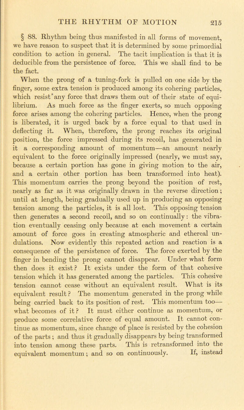 § 88. Rhythm being thus manifested in all forms of movement, we have reason to suspect that it is determined by some primordial condition to action in general. The tacit implication is that it is deducible from the persistence of force. This we shall find to be the fact. When the prong of a tuning-fork is pulled on one side by the finger, some extra tension is produced among its cohering particles, which resist'any force that draws them out of their state of equi- librium. As much force as the finger exerts, so much opposing force arises among the cohering particles. Hence, when the prong is liberated, it is urged back by a force equal to that used in deflecting it. When, therefore, the prong reaches its original position, the force impressed during its recoil, has generated in it a corresponding amount of momentum—an amount nearly equivalent to the force originally impressed (nearly, we must say, because a certain portion has gone in giving motion to the air, and a certain other portion has been transformed into heat). This momentum carries the prong beyond the position of rest, nearly as far as it was originally drawn in the reverse direction; until at length, being gradually used up in producing an opposing tension among the particles, it is all lost. This opposing tension then generates a second recoil, and so on continually: the vibra- tion eventually ceasing only because at each movement a certain amount of force goes in creating atmospheric and ethereal un- dulations. Now evidently this repeated action and reaction is a consequence of the persistence of force. The force exerted by the finger in bending the prong cannot disappear. Under what form then does it exist ? It exists under the form of that cohesive tension which it has generated among the particles. This cohesive tension cannot cease without an equivalent result. What is its equivalent result ? The momentum generated in the prong while being carried back to its position of rest. This momentum too— what becomes of it ? It must either continue as momentum, or produce some correlative force of equal amount. It cannot con- tinue as momentum, since change of place is resisted by the cohesion of the parts; and thus it gradually disappears by being transformed into tension among these parts. This is retransformed into the equivalent momentum ; and so on continuously. If, instead