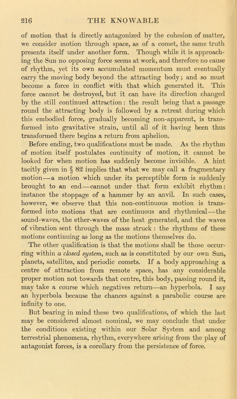 of motion that is directly antagonized by the cohesion of matter, we consider motion through space, as of a comet, the same truth presents itself under another form. Though while it is approach- ing the Sun no opposing force seems at work, and therefore no cause of rhythm, yet its own euicumulated momentum must eventually carry the moving body beyond the attracting body; and so must become a force in conflict with that which generated it. This force cannot be destroyed, but it can have its direction changed by the still continued attraction: the result being that a peissage roimd the attracting body is followed by a retreat during which this embodied force, gradually becoming non-apparent, is trans- formed into gravitative strain, until all of it having been thus transformed there begins a return from aphelion. Before ending, two qualifications must be made. As the rhythm of motion itself postulates continuity of motion, it cannot be looked for when motion has suddenly become invisible. A hint tacitly given in § 82 implies that what we may call a fragmentary motion—a motion which imder its perceptible form is suddenly brought to an end—cannot under that form exhibit rhythm: instance the stoppage of a hammer by an anvil. In such cases, however, we observe that this non-continuous motion is trans- formed into motions that are continuous and rhythmical—the sound-waves, the ether-waves of the heat generated, and the waves of vibration sent through the mass struck : the rhythms of these motions continuing as long as the motions themselves do. The other qualification is that the motions shall be those occur- ring within a closed system^ such as is constituted by our o^vn Sun, planets, satellites, and periodic comets. If a body approaching a centre of attraction from remote space, has any considerable proper motion not towards that centre, this body, passing round it, may take a course which negatives return—an hyperbola. I say an hyperbola because the chances against a parabolic course are infinity to one. But bearing in mind these two qualifications, of which the last may be considered almost nominal, we may conclude that under the conditions existing within our Solar System and among terrestrial phenomena, rhythm, everywhere arising from the play of antagonist forces, is a corollary from the persistence of force.