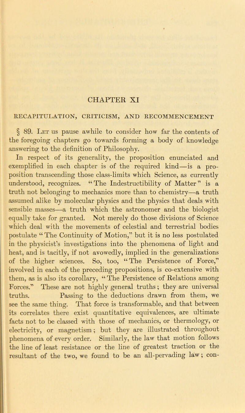 CHAPTER XI RECAPITULATION, CRITICISM, AND RECOMMENCEMENT § 89. Ia:t us pause awhile to consider how far the contents of the foregoing chapters go towards forming a body of knowledge answering to the definition of Philosophy. In respect of its generality, the proposition enunciated and exemplified in each chapter is of the required kind—is a pro- position transcending those class-limits which Science, as currently understood, recognizes. “The Indestructibility of Matter” is a truth not belonging to mechanics more than to chemistry—a truth assumed alike by molecular physics and the physics that deals with sensible masses—a truth which the astronomer and the biologist equally take for granted. Not merely do those divisions of Science which deal with the movements of celestial and teiTestrial bodies postulate “ The Continuity of Motion,” but it is no less postulated in the physicist’s investigations into the phenomena of light and heat, and is tacitly, if not avowedly, implied in the generalizations of the higher sciences. So, too, “The Persistence of Force,” involved in each of the preceding propositions, is co-extensive with them, as is also its corollary, “ The Persistence of Relations among Forces.” These are not highly general truths; they are universal truths. Passing to the deductions drawn from them, we see the same thing. That force is transformable, and that between its correlates there exist quantitative eqiiivalences, are \iltimate facts not to be clsissed with those of mechanics, or thermology, or electricity, or magnetism; but they are illustrated throughout phenomena of every order. Similarly, the law that motion follows the line of least resistance or the line of greatest traction or the resultant of the two, we found to be an all-pervading law; con-