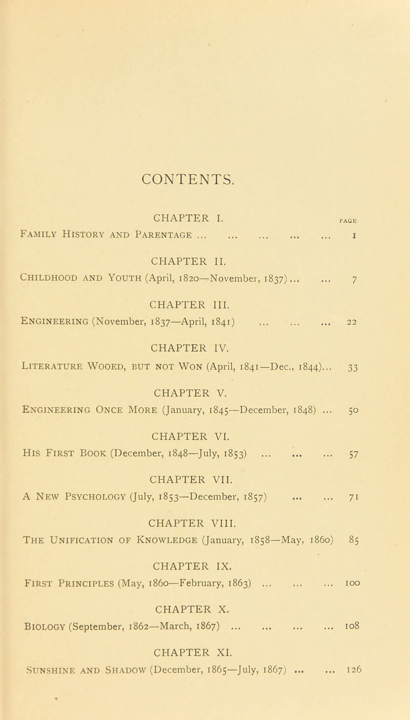 CONTENTS. CHAPTER I. pAGE Family History and Parentage i CHAPTER II. Childhood and Youth (April, 1820—November, 1837) 7 CHAPTER III. Engineering (November, 1837—April, 1841) 22 CHAPTER IV. Literature Wooed, eut not Won (April, 1841—Dec., 1844)... 33 CHAPTER V. Engineering Once More (January, 1845—December, 1848) ... 50 CHAPTER VI. His First Book (December, 1848—July, 1853) 57 CHAPTER VII. A New Psychology (July, 1853—December, 1857) 71 CHAPTER VIII. The Unification of Knowledge (January, 1858—May, i860) 85 CHAPTER IX. First Principles (May, i860—February, 1863) 100 CHAPTER X. Biology (September, 1862—March, 1867) 108 CPIAPTER XI. Sunshine and Shadow (December, 1865—July, 1867) 126