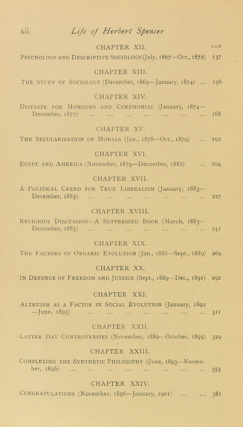CHAPTER XII. Psychology and Descriptive Sociology (July, 1867—Oct., 1872) CHAPTER XIII. The Study of Sociology (December, 1869—January, 1874) ... CHAPTER XIV. Distaste for Honours and Ceremonial (January, 1874— December, 1877) CHAPTER XV. The Secularization of Morals (Jan., 1878—Oct., 1879) CHAPTER XVI. Egypt and America (November, 1879—December, 1882) CHAPTER XVII. A Political Creed for True Liberalism (January, 1883— December, 1885) CHAPTER XVIII. Religious Discussion—A Suppressed Book (March, 1883— December, 1885) CHAPTER XIX. The Factors of Organic Evolution (Jan., 1886—Sept., 1889) CHAPTER XX. In Defence of Freedom and Justice (Sept., 1889—Dec., 1891) CHAPTER XXI. Altruism as a Factor in Social Evolution (January, 1892 —June, 1893) CHAPTER XXII. Latter Day Controversies (November, 1889—October, 1895) CHAPTER XXIII. Completing the Synthetic Philosophy (June, 1893—Novem- ber, 1896) CHAPTER XXIV. Congratulations (November, 1896—January, 1901) PACE 137 156 168 192 204 227 251 269 292 311 329 353 381