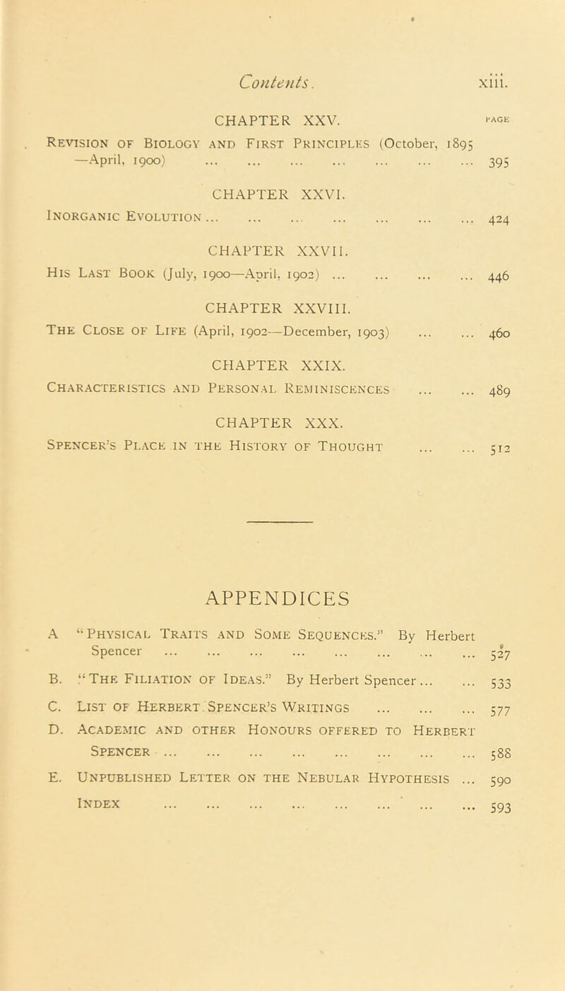 CHAPTER XXV. ™ge Revision of Biology and First Principles (October, 1895 —April, 1900) ... ... ... ... ... ... ... 395 CHAPTER XXVI. Inorganic Evolution 424 CHAPTER XXVII. His Last Book (July, 1900—April, 1902) ... ... ... ... 446 CHAPTER XXVIII. The Close OF Life (April, 1902—December, 1903) ... ... 460 CHAPTER XXIX. Characteristics and Personal Reminiscences 489 CHAPTER XXX. Spencer’s Place in the History of Thought 512 APPENDICES A “Physical Traits and Some Sequences.” By Herbert Spencer ... ... ... ... ... ... ... ... 527 B. .“The Filiation of Ideas.” By Herbert Spencer 533 C. List of Herbert Spencer’s Writings 577 D. Academic and other Honours offered to Herbert Spencer 58S E. Unpublished Letter on the Nebular Hypothesis ... 590 Index 593