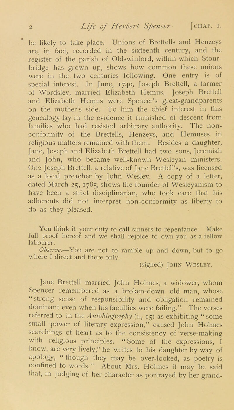 be likely to take place. Unions of Brettells and Henzeys are, in fact, recorded in the sixteenth century, and the register of the parish of Oldswinford, within which Stour- bridge has grown up, shows how common these unions were in the two centuries following. One entry is of special interest. In June, 1740, Joseph Bret tell, a farmer of Wordsley, married Elizabeth Hemus. Joseph Brettell and Elizabeth Hemus were Spencer's great-grandparents on the mother's side. To him the chief interest in this genealogy lay in the evidence it furnished of descent from families who had resisted arbitrary authority. The non- conformity of the Brettells, Henzeys, and Hemuses in religious matters remained with them. Besides a daughter, Jane, Joseph and Elizabeth Brettell had two sons, Jeremiah and John, who became well-known Wesleyan ministers. One Joseph Brettell, a relative of Jane Brettell’s, was licensed as a local preacher by John Wesley. A copy of a letter, dated March 25, 1785, shows the founder of Wesleyanism to have been a strict disciplinarian, who took care that his adherents did not interpret non-conformity as liberty to do as they pleased. You think it your duty to call sinners to repentance. Make full proof hereof and we shall rejoice to own you as a fellow labourer. Observe.—You are not to ramble up and down, but to go where I direct and there only. (signed) John Wesley. Jane Brettell married John Holmes, a widower, whom Spencer remembered as a broken-down old man, whose “strong sense of responsibility and obligation remained dominant even when his faculties were failing.’’ The verses referred to in the Autobiography (i., 15) as exhibiting “some small power of literary expression,” caused John Holmes searchings of heart as to the consistency of verse-making with religious principles. “ Some of the expressions, I know, are very lively,” he writes to his daughter by way of apology, “ though they may be over-looked, as poetry is confined to words.” About Mrs. Holmes it may be said that, in judging of her character as portrayed by her grand-