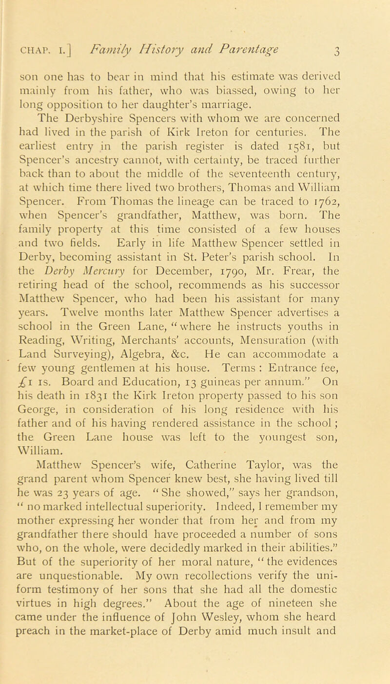 son one has to bear in mind that his estimate was derived mainly from his father, who was biassed, owing to her long opposition to her daughter’s marriage. The Derbyshire Spencers with whom we are concerned had lived in the parish of Kirk Ireton for centuries. The earliest entry in the parish register is dated 1581, but Spencer’s ancestry cannot, with certainty, be traced further back than to about the middle of the seventeenth century, at which time there lived two brothers, Thomas and William Spencer. From Thomas the lineage can be traced to 1762, when Spencer’s grandfather, Matthew, was born. The family property at this time consisted of a few houses and two fields. Early in life Matthew Spencer settled in Derby, becoming assistant in St. Peter's parish school. In the Derby Mercury for December, 1790, Mr. Frear, the retiring head of the school, recommends as his successor Matthew Spencer, who had been his assistant for many years. Twelve months later Matthew Spencer advertises a school in the Green Lane, “ where he instructs youths in Reading, Writing, Merchants’ accounts, Mensuration (with Land Surveying), Algebra, &c. He can accommodate a few young gentlemen at his house. Terms : Entrance fee, £1 is. Board and Education, 13 guineas per annum.” On his death in 1831 the Kirk Ireton property passed to his son George, in consideration of his long residence with his father and of his having rendered assistance in the school ; the Green Lane house was left to the youngest son, William. Matthew Spencer’s wife, Catherine Taylor, was the grand parent whom Spencer knew best, she having lived till he was 23 years of age. “ She showed,” says her grandson, “ no marked intellectual superiority. Indeed, I remember my mother expressing her wonder that from her and from my grandfather there should have proceeded a number of sons who, on the whole, were decidedly marked in their abilities.” But of the superiority of her moral nature, “ the evidences are unquestionable. My own recollections verify the uni- form testimony of her sons that she had all the domestic virtues in high degrees.” About the age of nineteen she came under the influence of John Wesley, whom she heard preach in the market-place of Derby amid much insult and