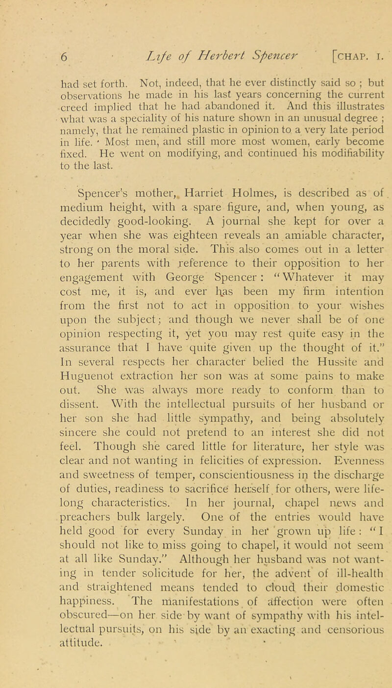 had set forth. Not, indeed, that he ever distinctly said so ; but observations he made in his last years concerning the current creed implied that he had abandoned it. And this illustrates what was a speciality of his nature shown in an unusual degree ; namely, that he remained plastic in opinion to a very late period in life. * Most men, and still more most women, early become fixed. He went on modifying, and continued his modifiability to the last. Spencer’s mother, Harriet Holmes, is described as of medium height, with a spare figure, and, when young, as decidedly good-looking. A journal she kept for over a year when she was eighteen reveals an amiable character, strong on the moral side. This also comes out in a letter to her parents with reference to their opposition to her engagement with George Spencer: “Whatever it may cost me, it is, and ever has been my firm intention from the first not to act in opposition to your wishes upon the subject; and though we never shall be of one opinion respecting it, yet you may rest quite easy in the assurance that I have quite given up the thought of it.” In several respects her character belied the Hussite and Huguenot extraction her son was at some pains to make out. She was always more ready to conform than to dissent. With the intellectual pursuits of her husband or her son she had little sympathy, and being absolutely sincere she could not pretend to an interest she did not feel. Though she cared little for literature, her style was clear and not wanting in felicities of expression. Evenness and sweetness of temper, conscientiousness in the discharge of duties, readiness to sacrifice herself for others, were life- long characteristics. In her journal, chapel news and preachers bulk largely. One of the entries would have held good for every Sunday in hei* grown up life: “I should not like to miss going to chapel, it would not seem at all like Sunday.” Although her husband was not want- ing in tender solicitude for her, the advent of ill-health and straightened means tended to cloud their domestic happiness. The manifestations of affection were often obscured—on her side by want of sympathy with his intel- lectual pursuits, on his side by an exacting and censorious attitude.