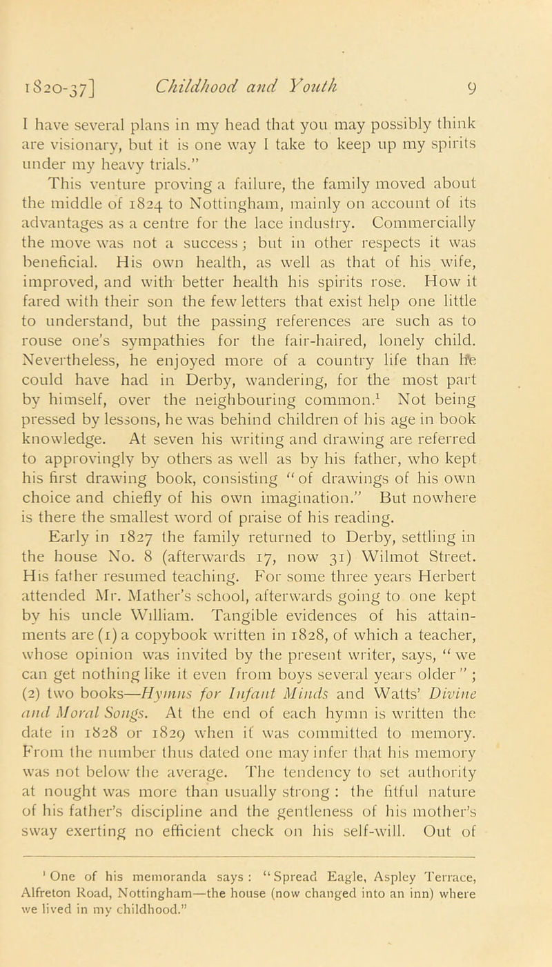 I have several plans in my head that you may possibly think are visionary, but it is one way I take to keep up my spirits under my heavy trials.” This venture proving a failure, the family moved about the middle of 1824 to Nottingham, mainly on account of its advantages as a centre for the lace industry. Commercially the move was not a success; but in other respects it was beneficial. His own health, as well as that of his wife, improved, and with better health his spirits rose. How it fared with their son the few letters that exist help one little to understand, but the passing references are such as to rouse one’s sympathies for the fair-haired, lonely child. Nevertheless, he enjoyed more of a country life than lfe could have had in Derby, wandering, for the most part by himself, over the neighbouring common.1 Not being pressed by lessons, he was behind children of his age in book knowledge. At seven his writing and drawing are referred to approvingly by others as well as by his father, who kept his first drawing book, consisting “ of drawings of his own choice and chiefly of his own imagination.” But nowhere is there the smallest word of praise of his reading. Early in 1827 the family returned to Derby, settling in the house No. 8 (afterwards 17, now 31) VVilmot Street. His father resumed teaching. For some three years Herbert attended Mr. Mather’s school, afterwards going to one kept by his uncle William. Tangible evidences of his attain- ments are(i)a copybook written in 1828, of which a teacher, whose opinion was invited by the present writer, says, “we can get nothing like it even from boys several years older” ; (2) two books—Hymns for Infant Minds and Watts’ Divine and Moral Songs. At the end of each hymn is written the date in 1828 or 1829 when if was committed to memory. From the number thus dated one may infer that his memory was not below the average. The tendency to set authority at nought was more than usually strong : the fitful nature of his father’s discipline and the gentleness of his mother’s sway exerting no efficient check on his self-will. Out of 'One of his memoranda says: “Spread Eagle, Aspley Terrace, Alfreton Road, Nottingham—the house (now changed into an inn) where we lived in my childhood.”
