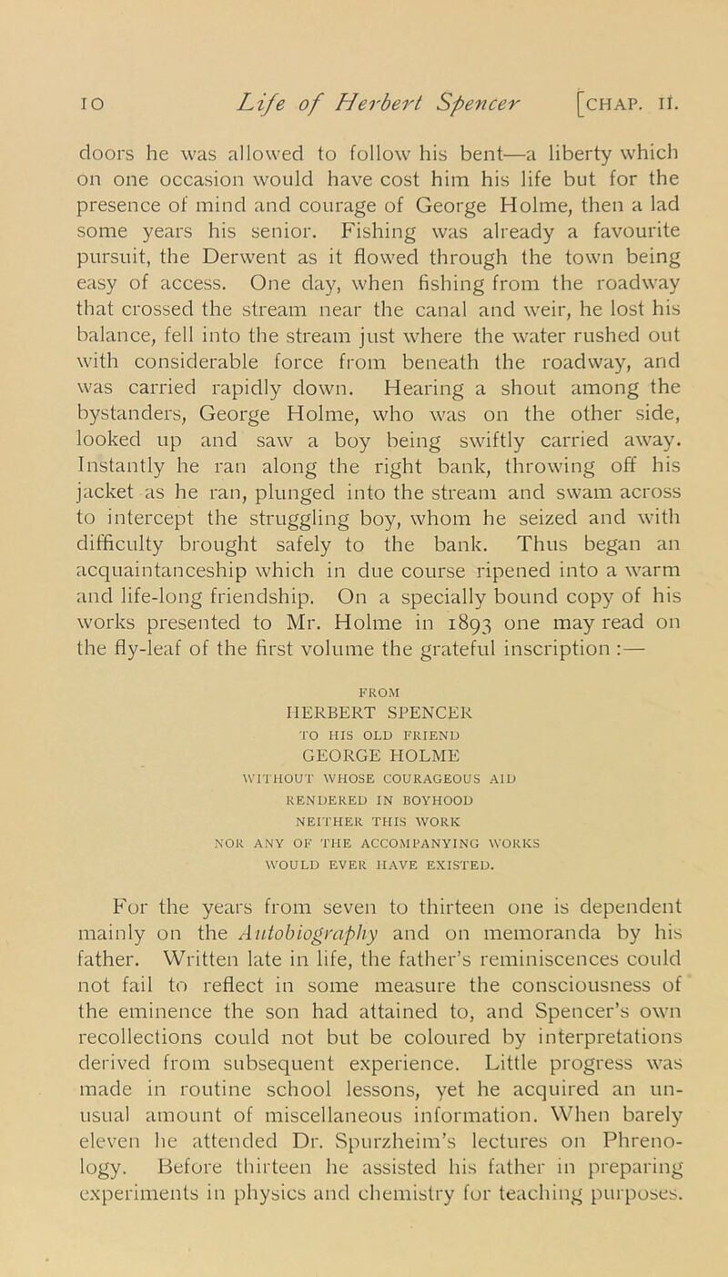 doors he was allowed to follow his bent—a liberty which on one occasion would have cost him his life but for the presence of mind and courage of George Holme, then a lad some years his senior. Fishing was already a favourite pursuit, the Derwent as it flowed through the town being easy of access. One day, when Ashing from the roadway that crossed the stream near the canal and weir, he lost his balance, fell into the stream just where the water rushed out with considerable force from beneath the roadway, and was carried rapidly down. Hearing a shout among the bystanders, George Holme, who was on the other side, looked up and saw a boy being swiftly carried away. Instantly he ran along the right bank, throwing off his jacket as he ran, plunged into the stream and swam across to intercept the struggling boy, whom he seized and with difficulty brought safely to the bank. Thus began an acquaintanceship which in due course ripened into a warm and life-long friendship. On a specially bound copy of his works presented to Mr. Holme in 1893 one may read on the fly-leaf of the Arst volume the grateful inscription : — FROM HERBERT SPENCER TO HIS OLD FRIEND GEORGE HOLME WITHOUT WHOSE COURAGEOUS AID RENDERED IN BOYHOOD NEITHER THIS WORK NOR ANY OF THE ACCOM FAN YING WORKS WOULD EVER HAVE EXISTED. For the years from seven to thirteen one is dependent mainly on the Autobiography and on memoranda by his father. Written late in life, the father’s reminiscences could not fail to reflect in some measure the consciousness of the eminence the son had attained to, and Spencer’s own recollections could not but be coloured by interpretations derived from subsequent experience. Little progress was made in routine school lessons, yet he acquired an un- usual amount of miscellaneous information. When barely eleven he attended Dr. Spurzheim’s lectures on Phreno- logy. Before thirteen he assisted his father in preparing experiments in physics and chemistry for teaching purposes.