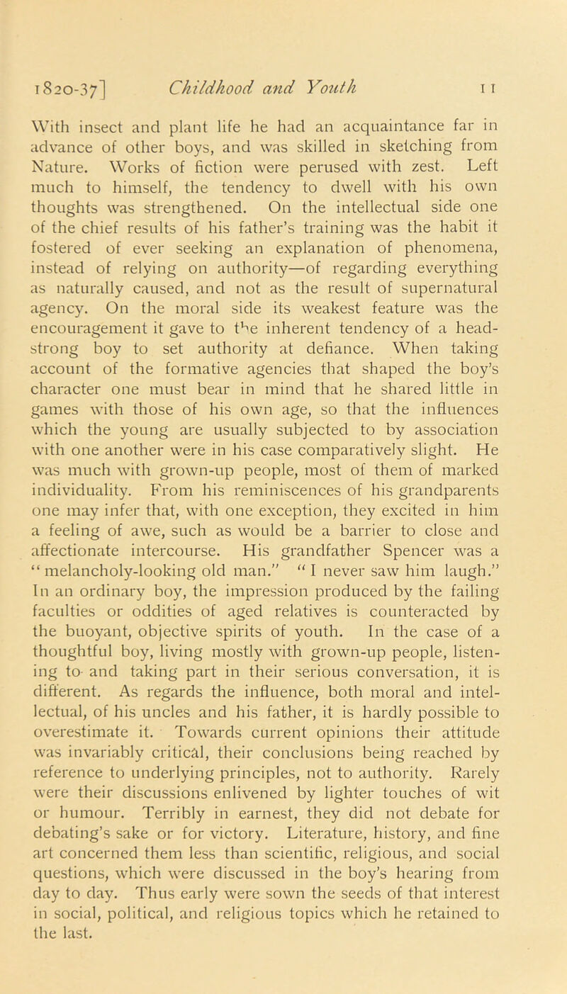 1820-37] Childhood and Youth it With insect and plant life he had an acquaintance far in advance of other boys, and was skilled in sketching from Nature. Works of fiction were perused with zest. Left much to himself, the tendency to dwell with his own thoughts was strengthened. On the intellectual side one of the chief results of his father’s training was the habit it fostered of ever seeking an explanation of phenomena, instead of relying on authority—of regarding everything as naturally caused, and not as the result of supernatural agency. On the moral side its weakest feature was the encouragement it gave to the inherent tendency of a head- strong boy to set authority at defiance. When taking account of the formative agencies that shaped the boy’s character one must bear in mind that he shared little in games with those of his own age, so that the influences which the young are usually subjected to by association with one another were in his case comparatively slight. He was much with grown-up people, most of them of marked individuality. From his reminiscences of his grandparents one may infer that, with one exception, they excited in him a feeling of awe, such as would be a barrier to close and affectionate intercourse. His grandfather Spencer was a “ melancholy-looking old man.” “ I never saw him laugh.” In an ordinary boy, the impression produced by the failing faculties or oddities of aged relatives is counteracted by the buoyant, objective spirits of youth. In the case of a thoughtful boy, living mostly with grown-up people, listen- ing to- and taking part in their serious conversation, it is different. As regards the influence, both moral and intel- lectual, of his uncles and his father, it is hardly possible to overestimate it. Towards current opinions their attitude was invariably critical, their conclusions being reached by reference to underlying principles, not to authority. Rarely were their discussions enlivened by lighter touches of wit or humour. Terribly in earnest, they did not debate for debating’s sake or for victory. Literature, history, and fine art concerned them less than scientific, religious, and social questions, which were discussed in the boy’s hearing from day to day. Thus early were sown the seeds of that interest in social, political, and religious topics which he retained to the last.