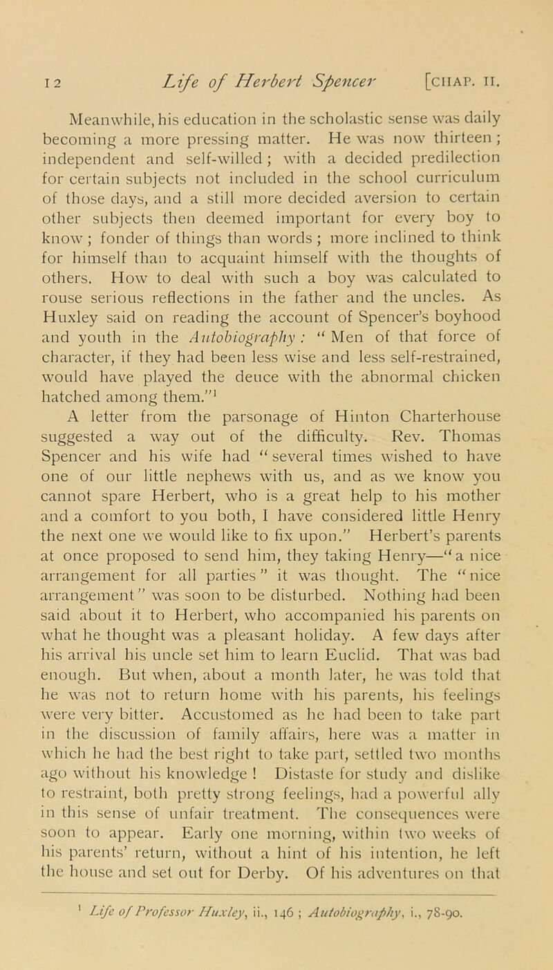 Meanwhile, his education in the scholastic sense was daily becoming a more pressing matter. He was now thirteen ; independent and self-willed; with a decided predilection for certain subjects not included in the school curriculum of those days, and a still more decided aversion to certain other subjects then deemed important for every boy to know ; fonder of things than words ; more inclined to think for himself than to acquaint himself with the thoughts of others. How to deal with such a boy was calculated to rouse serious reflections in the father and the uncles. As Huxley said on reading the account of Spencer’s boyhood and youth in the Autobiography : “ Men of that force of character, if they had been less wise and less self-restrained, would have played the deuce with the abnormal chicken hatched among them.”1 A letter from the parsonage of Hinton Charterhouse suggested a way out of the difficulty. Rev. Thomas Spencer and his wife had “ several times wished to have one of our little nephews with us, and as we know you cannot spare Herbert, who is a great help to his mother and a comfort to you both, I have considered little Henry the next one we would like to fix upon.” Herbert’s parents at once proposed to send him, they taking Henry—“a nice arrangement for all parties” it was thought. The “nice arrangement” was soon to be disturbed. Nothing had been said about it to Herbert, who accompanied his parents on what he thought was a pleasant holiday. A few days after his arrival his uncle set him to learn Euclid. That was bad enough. But when, about a month later, he was told that he wras not to return home with his parents, his feelings were very bitter. Accustomed as he had been to take part in the discussion of family affairs, here was a matter in which he had the best right to take part, settled two months ago without his knowledge ! Distaste for study and dislike to restraint, both pretty strong feelings, had a powerful ally in this sense of unfair treatment. The consequences were soon to appear. Early one morning, within two weeks of his parents’ return, without a hint of his intention, he left the house and set out for Derby. Of his adventures on that Life of Professor Huxley, ii., 146 ; Autobiography, i., 78-90. 1