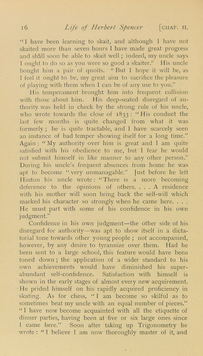 “ I have been learning to skait, and although I have not skaited more than seven hours I have made great progress and shfill soon be able to skait well ; indeed, my uncle says I ought to do so as you were so good a skaiter.” His uncle bought him a pair of quoits. But 1 hope it will be, as I feel it ought to be, my great aim to sacrifice the pleasure of playing with them when I can be of any use to you.” His temperament brought him into frequent collision with those about him. His deep-seated disregard of au- thority was held in check by the strong rule of his uncle, who wrote towards the close of 1833: “ His conduct the last few months is quite changed from what it was formerly ; he is quite tractable, and I have scarcely seen an instance of bad temper showing itself for a long time.” Again : “ My authority over him is great and I am quite satisfied with his obedience to me, but I fear he would not submit himself in like manner to any other person.” During his uncle's frequent absences from home he was apt to become “very unmanagable.” Just before he left Hinton his uncle wrote: “There is a more becoming deference to the opinions of others. ... A residence with his mother will soon bring back the self-will which marked his character so strongly when he came here. . . . He must part with some of his confidence in his own judgment.” Confidence in his own judgment—the other side of his disregard for authority—was apt to show itself in a dicta- torial tone towards other young people ; not accompanied, however, by any desire to tyrannize over them. Had he been sent to a large school, this feature would have been toned down ; the application of a wider standard to his own achievements would have diminished his super- abundant self-confidence. Satisfaction with himself is shown in the early stages of almost every new acquirement. He prided himself on his rapidly acquired proficiency in skating. As for chess, “ I am become so skilful as to sometimes beat my uncle with an equal number of pieces.” “ I have now become acquainted with all the etiquette of dinner parties, having been at five or six large ones since 1 came here.” Soon after taking up Trigonometry he wrote : “ I believe I am now thoroughly master of it, and