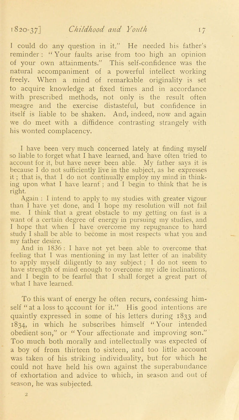 1/ I could do any question in it.” He needed his father’s reminder: “Your faults arise from too high an opinion of your own attainments.” This self-confidence was the natural accompaniment of a powerful intellect working freely. When a mind of remarkable originality is set to acquire knowledge at fixed times and in accordance with prescribed methods, not only is the result often meagre and the exercise distasteful, but confidence in itself is liable to be shaken. And, indeed, now and again we do meet with a diffidence contrasting strangely with his wonted complacency. I have been very much concerned lately at finding myself so liable to forget what I have learned, and have often tried to account for it, but have never been able. My father says it is because I do not sufficiently live in the subject, as he expresses it ; that is, that I do not continually employ my mind in think- ing upon what I have learnf; and I begin to think that he is right. Again : I intend to apply to my studies with greater vigour than I have yet done, and I hope my resolution will not fail me. I think that a great obstacle to my getting on fast is a want of a certain degree of energy in pursuing my studies, and I hope that when I have overcome my repugnance to hard study I shall be able to become in most respects what you and my father desire. And in 1836 : I have not yet been able to overcome that feeling that I was mentioning in my last letter of an inability to apply myself diligently to any subject ; I do not seem to have strength of mind enough to overcome my idle inclinations, and I begin to be fearful that I shall forget a great part of what I have learned. To this want of energy he often recurs, confessing him- self “at a loss to account for it.” His good intentions are quaintly expressed in some of his letters during 1833 and 1834, in which he subscribes himself “Your intended obedient son,” or “ Your affectionate and improving son.” Too much both morally and intellectually was expected of a boy of from thirteen to sixteen, and too little account was taken of his striking individuality, but for which he could not have held his own against the superabundance of exhortation and advice to which, in season and out of season, he was subjected.