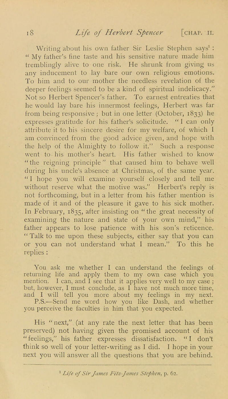 Writing about his own father Sir Leslie Stephen says1 : “ My father’s line taste and his sensitive nature made him tremblingly alive to one risk. He shrunk from giving us any inducement to lay bare our own religious emotions. To him and to our mother the needless revelation of the deeper feelings seemed to be a kind of spiritual indelicacy.” Not so Herbert Spencer’s father. To earnest entreaties that he would lay bare his innermost feelings, Herbert was far from being responsive; but in one letter (October, 1833) he expresses gratitude for his father’s solicitude. “ I can only attribute it to his sincere desire for my welfare, of which I am convinced from the good advice given, and hope with the help of the Almighty to follow it.” Such a response went to his mother’s heart. His father wished to know “the reigning principle” that caused him to behave well during his uncle’s absence at Christmas, of the same year. “ I hope you will examine yourself closely and tell me without reserve what the motive was.” Herbert’s reply is not forthcoming, but in a letter from his father mention is made of it and of the pleasure it gave to his sick mother. In February, 1835, after insisting on “the great necessity of examining the nature and state of your own mind,” his father appears to lose patience with his son’s reticence. “ Talk to me upon these subjects, either say that you can or you can not understand what I mean.” To this he replies : You ask me whether I can understand the feelings of returning life and apply them to my own case which you mention. I can, and I see that it applies very well to my case ; but, however, I must conclude, as I have not much more time, and I will tell you more about my feelings in my next. P.S.—Send me word how you like Dash, and whether you perceive the faculties in him that you expected. His “next,” (at any rate the next letter that has been preserved) not having given the promised account of his “feelings,” his father expresses dissatisfaction. “I don’t think so well of your letter-writing as I did. I hope in your next you will answer all the questions that you are behind. 1 Life of Sir James Fitz-J'antes Stephen, p. 62.