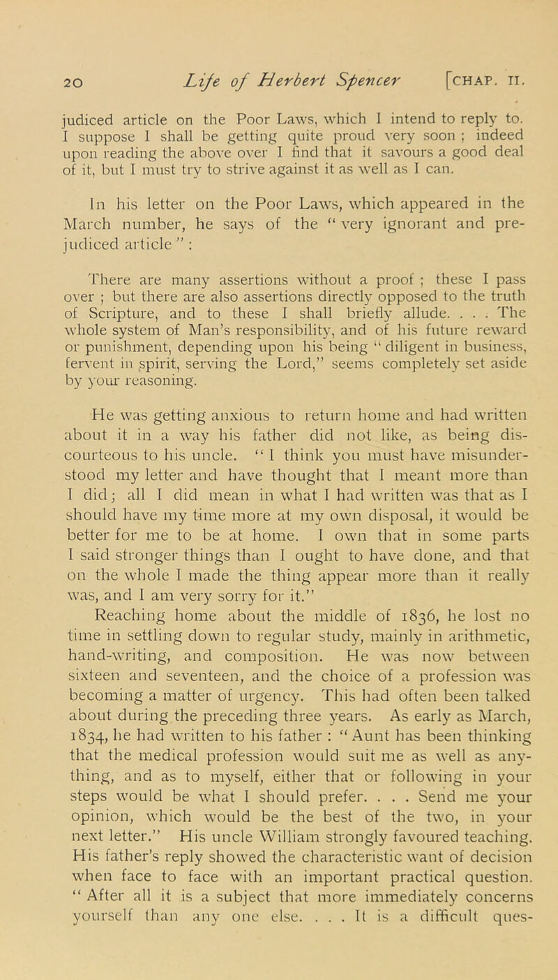 [chap. II. judiced article on the Poor Laws, which I intend to reply to. I suppose I shall be getting quite proud very soon ; indeed upon reading the above over I lind that it savours a good deal of it, but I must try to strive against it as well as I can. In his letter on the Poor Laws, which appeared in the March number, he says of the “ very ignorant and pre- judiced article  : There are many assertions without a proof ; these I pass over ; but there are also assertions directly opposed to the truth of Scripture, and to these I shall briefly allude. . . . The whole system of Man’s responsibility, and of his future reward or punishment, depending upon his being “ diligent in business, fervent in spirit, serving the Lord,” seems completely set aside by your reasoning. He was getting' anxious to return home and had written about it in a way his father did not like, as being dis- courteous to his uncle. “ 1 think you must have misunder- stood my letter and have thought that I meant more than I did; all I did mean in what I had written was that as I should have my time more at my own disposal, it would be better for me to be at home. I own that in some parts I said stronger things than 1 ought to have done, and that on the whole I made the thing appear more than it really was, and 1 am very sorry for it.” Reaching home about the middle of 1836, he lost no time in settling down to regular study, mainly in arithmetic, hand-writing, and composition. He was now between sixteen and seventeen, and the choice of a profession was becoming a matter of urgency. This had often been talked about during the preceding three years. As early as March, 1834, he had written to his father : “Aunt has been thinking that the medical profession would suit me as well as any- thing, and as to myself, either that or following in your steps would be what I should prefer. . . . Send me your opinion, which would be the best of the two, in your next letter.” His uncle William strongly favoured teaching. His father’s reply showed the characteristic want of decision when face to face with an important practical question. “ After all it is a subject that more immediately concerns yourself than any one else. ... It is a difficult ques-