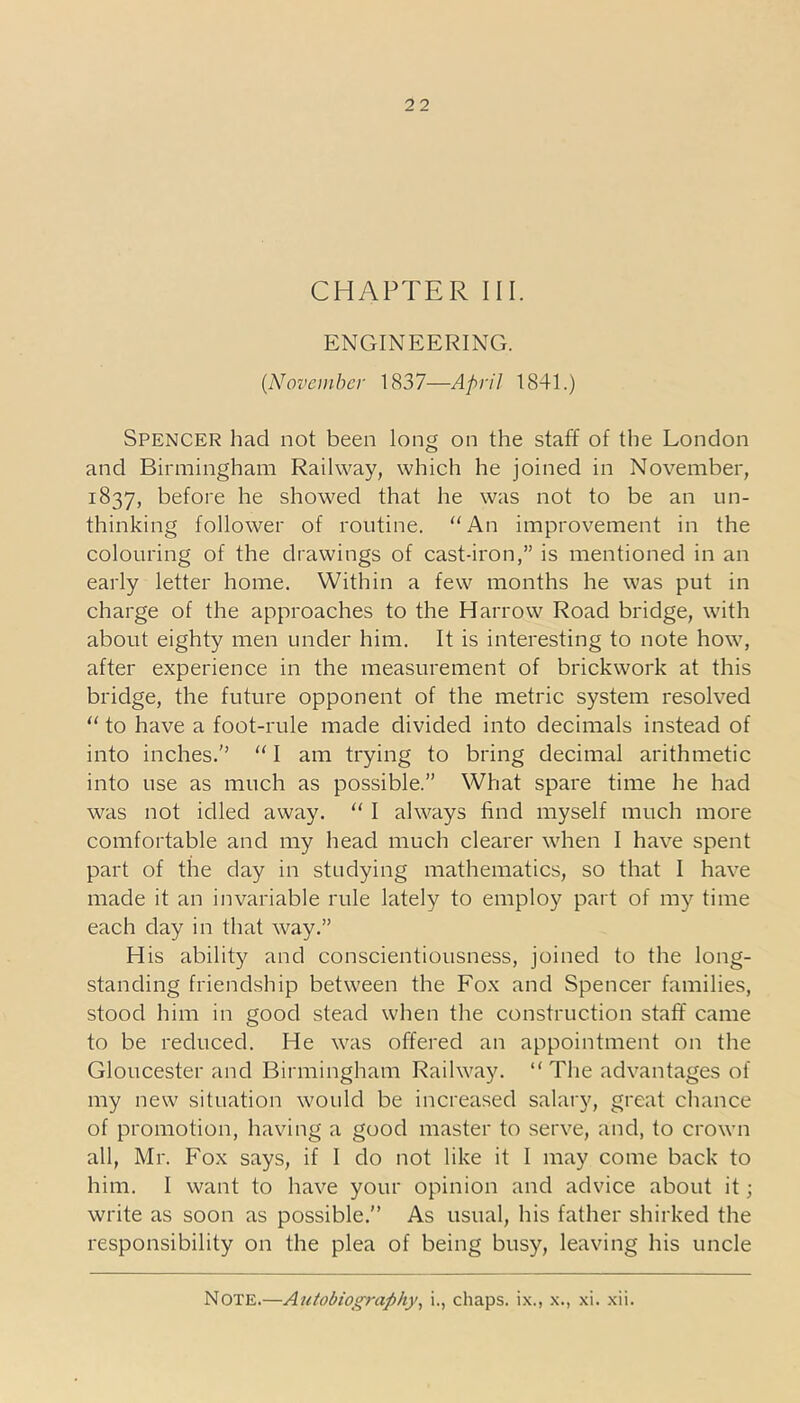 CHAPTER III. ENGINEERING. (November 1837—April 1841.) Spencer had not been long on the staff of the London and Birmingham Railway, which he joined in November, 1837, before he showed that he was not to be an un- thinking follower of routine. “An improvement in the colouring of the drawings of cast-iron,” is mentioned in an early letter home. Within a few months he was put in charge of the approaches to the Harrow Road bridge, with about eighty men under him. It is interesting to note how, after experience in the measurement of brickwork at this bridge, the future opponent of the metric system resolved “ to have a foot-rule made divided into decimals instead of into inches. “ I am trying to bring decimal arithmetic into use as much as possible.” What spare time he had was not idled away. “ I always find myself much more comfortable and my head much clearer when I have spent part of the day in studying mathematics, so that I have made it an invariable rule lately to employ part of my time each day in that way.” His ability and conscientiousness, joined to the long- standing friendship between the Fox and Spencer families, stood him in good stead when the construction staff came to be reduced. He was offered an appointment on the Gloucester and Birmingham Railway. “ The advantages of my new situation would be increased salary, great chance of promotion, having a good master to serve, and, to crown all, Mr. Fox says, if I do not like it I may come back to him. I want to have your opinion and advice about it; write as soon as possible. As usual, his father shirked the responsibility on the plea of being busy, leaving his uncle Note.—Autobiography, i., chaps, ix., x., xi. xii.