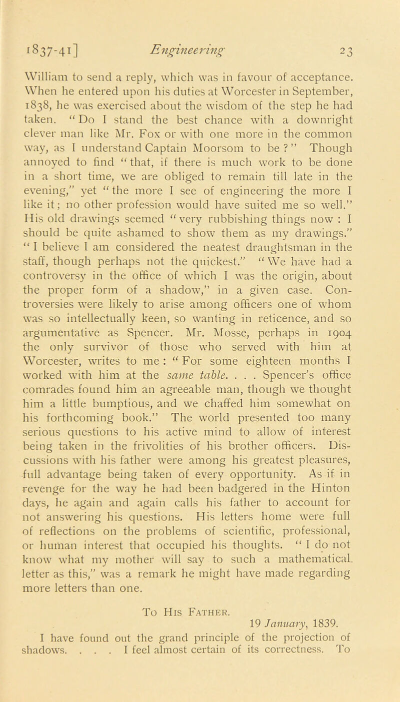 William to send a reply, which was in favour of acceptance. When he entered upon his duties at Worcester in September, 1838, lie was exercised about the wisdom of the step he had taken. “ Do I stand the best chance with a downright clever man like Mr. Fox or with one more in the common way, as I understand Captain Moorsom to be?” Though annoyed to find “ that, if there is much work to be done in a short time, we are obliged to remain till late in the evening,” yet “ the more I see of engineering the more I like it; no other profession would have suited me so well.” His old drawings seemed “very rubbishing things now : I should be quite ashamed to show them as my drawings.” “ I believe 1 am considered the neatest draughtsman in the staff, though perhaps not the quickest.” “We have had a controversy in the office of which I was the origin, about the proper form of a shadow,” in a given case. Con- troversies were likely to arise among officers one of whom was so intellectually keen, so wanting in reticence, and so argumentative as Spencer. Mr. Mosse, perhaps in 1904 the only survivor of those who served with him at Worcester, writes to me : “ For some eighteen months I worked with him at the same table. . . . Spencer’s office comrades found him an agreeable man, though we thought him a little bumptious, and we chaffed him somewhat on his forthcoming book.” The world presented too many serious questions to his active mind to allow of interest being taken in the frivolities of his brother officers. Dis- cussions with his father were among his greatest pleasures, full advantage being taken of every opportunity. As if in revenge for the way he had been badgered in the Hinton days, he again and again calls his father to account for not answering his questions. His letters home were full of reflections on the problems of scientific, professional, or human interest that occupied his thoughts. “ I do not know what my mother will say to such a mathematical letter as this,” was a remark he might have made regarding more letters than one. To His Father. 19 January, 1839. I have found out the grand principle of the projection of shadows. ... I feel almost certain of its correctness. To