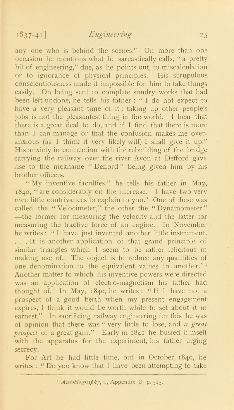 any one who is behind the scenes.” On more than one occasion he mentions what he sarcastically calls, l(a pretty bit of engineering,” due, as he points out, to miscalculation or to ignorance of physical principles. His scrupulous conscientiousness made it impossible for him to take things easily. On being sent to complete sundry works that had been left undone, he tells his father : “ I do not expect to have a very pleasant time of it; taking up other people’s jobs is not the pleasantest thing in the world. I hear that there is a great deal to do, and if I find that there is more than I can manage or that the confusion makes me over- anxious (as I think it very likely will) I shall give it up.” His anxiety in connection with the rebuilding of the bridge carrying the railway over the river Avon at Defford gave rise to the nickname “ Defford ” being given him by his brother officers. “ My inventive faculties ” he tells his father in May, 1840, “ are considerably on the increase. I have two very nice little contrivances to explain to you.” One of these was called the “ Velocimeter,” the other the “Dynamometer” —the former for measuring the velocity and the latter for measuring the tractive force of an engine. In November he writes: “ I have just invented another little instrument. . . . It is another application of that grand principle of similar triangles which I seem to be rather felicitous in making use of. The object is to reduce any quantities of one denomination to the equivalent values in another.”1 Another matter to which his inventive powers were directed was an application of electro-magnetism his father had thought of. In May, 1840, he writes: “If 1 have not a prospect of a good berth when my present engagement expires, I think it would be worth while to set about it in earnest.” In sacrificing railway engineering for this he was of opinion that there was “ very little to lose, and a great prospect of a great gain.” Early in 1841 he busied himself with the apparatus for the experiment, his father urging secrecy. For Art he had little time, but in October, 1840, he writes : “ Do you know that I have been attempting to take 1 Autobiography, i., Appendix D, p. 525.