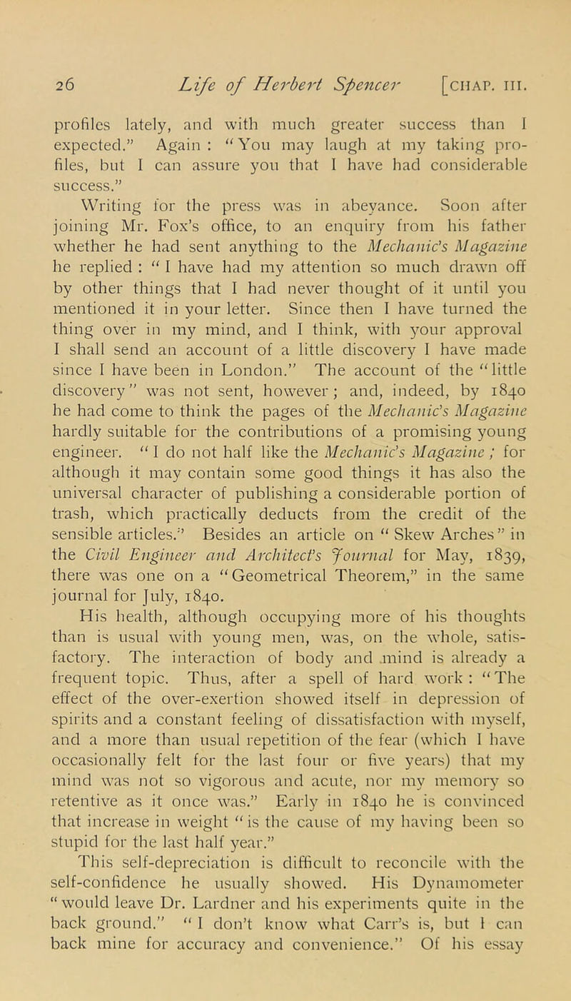 profiles lately, and with much greater success than I expected.” Again: “You may laugh at my taking pro- files, but I can assure you that I have had considerable success.” Writing for the press was in abeyance. Soon after joining Mr. Fox’s office, to an enquiry from his father whether he had sent anything to the Mechanic’s Magazine he replied : “ I have had my attention so much drawn off by other things that I had never thought of it until you mentioned it in your letter. Since then I have turned the thing over in my mind, and I think, with your approval I shall send an account of a little discovery I have made since I have been in London.” The account of the “little discovery was not sent, however; and, indeed, by 1840 he had come to think the pages of the Mechanic’s Magazine hardly suitable for the contributions of a promising young engineer. “ I do not half like the Mechanic's Magazine ; for although it may contain some good things it has also the universal character of publishing a considerable portion of trash, which practically deducts from the credit of the sensible articles.” Besides an article on “ Skew Arches ” in the Civil Engineer and Architect’s Journal for May, 1839, there was one on a “ Geometrical Theorem,” in the same journal for July, 1840. His health, although occupying more of his thoughts than is usual with young men, was, on the whole, satis- factory. The interaction of body and .mind is already a frequent topic. Thus, after a spell of hard work : “ The effect of the over-exertion showed itself in depression of spirits and a constant feeling of dissatisfaction with myself, and a more than usual repetition of the fear (which I have occasionally felt for the last four or five years) that my mind was not so vigorous and acute, nor my memory so retentive as it once was.” Early in 1840 he is convinced that increase in weight “is the cause of my having been so stupid for the last half year.” This self-depreciation is difficult to reconcile with the self-confidence he usually showed. His Dynamometer “would leave Dr. Lardner and his experiments quite in the back ground. “ 1 don’t know what Carr’s is, but 1 can back mine for accuracy and convenience. Of his essay