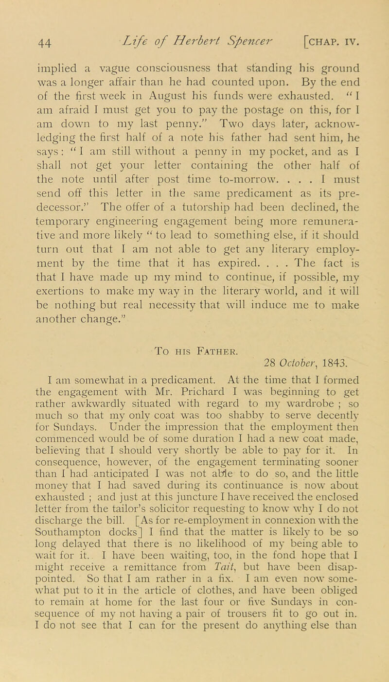 implied a vague consciousness that standing his ground was a longer affair than he had counted upon. By the end of the first week in August his funds were exhausted. “ I am afraid I must get you to pay the postage on this, for I am down to my last penny.” Two days later, acknow- ledging the first half of a note his father had sent him, he says: “I am still without a penny in my pocket, and as I shall not get your letter containing the other half of the note until after post time to-morrow. ... I must send off this letter in the same predicament as its pre- decessor.” The offer of a tutorship had been declined, the temporary engineering engagement being more remunera- tive and more likely “ to lead to something else, if it should turn out that I am not able to get any literary employ- ment by the time that it has expired. . . . The fact is that I have made up my mind to continue, if possible, my exertions to make my way in the literary world, and it will be nothing but real necessity that will induce me to make another change.” To his Father. 28 October, 1843. I am somewhat in a predicament. At the time that I formed the engagement with Mr. Prichard I was beginning to get rather awkwardly situated with regard to my wardrobe ; so much so that my only coat was too shabby to serve decently for Sundays. Under the impression that the employment then commenced would be of some duration I had a new coat made, believing that 1 should very shortly be able to pay for it. In consequence, however, of the engagement terminating sooner than I had anticipated I was not able to do so, and the little money that I had saved during its continuance is now about exhausted ; and just at this juncture I have received the enclosed letter from the tailor’s solicitor requesting to know why I do not discharge the bill. [As for re-employment in connexion with the Southampton docks] I find that the matter is likely to be so long delayed that there is no likelihood of my being able to wait for it. I have been waiting, too, in the fond hope that I might receive a remittance from Tail, but have been disap- pointed. So that I am rather in a fix. I am even now some- what put to it in the article of clothes, and have been obliged to remain at home for the last four or five Sundays in con- sequence of my not having a pair of trousers fit to go out in. I do not see that I can for the present do anything else than