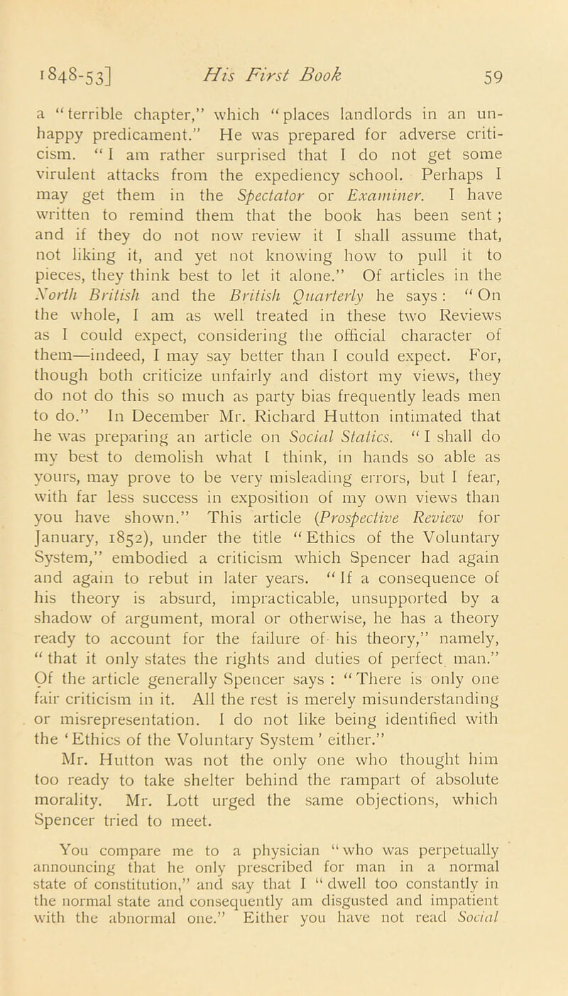 a “ terrible chapter,” which “ places landlords in an un- happy predicament.” He was prepared for adverse criti- cism. “ I am rather surprised that I do not get some virulent attacks from the expediency school. Perhaps I may get them in the Spectator or Examiner. I have written to remind them that the book has been sent ; and if they do not now review it I shall assume that, not liking it, and yet not knowing how to pull it to pieces, they think best to let it alone.” Of articles in the Forth British and the British Quarterly he says: “ On the whole, I am as well treated in these two Reviews as I could expect, considering the official character of them—indeed, I may say better than I could expect. For, though both criticize unfairly and distort my views, they do not do this so much as party bias frequently leads men to do.” In December Mr. Richard Hutton intimated that he was preparing an article on Social Statics. “ I shall do my best to demolish what 1 think, in hands so able as yours, may prove to be very misleading errors, but I fear, with far less success in exposition of my own views than you have shown.” This article (Prospective Review for January, 1852), under the title Ethics of the Voluntary System,” embodied a criticism which Spencer had again and again to rebut in later years. “ If a consequence of his theory is absurd, impracticable, unsupported by a shadow of argument, moral or otherwise, he has a theory ready to account for the failure of his theory,” namely, “ that it only states the rights and duties of perfect man.” Of the article generally Spencer says : “ There is only one fair criticism in it. All the rest is merely misunderstanding or misrepresentation. I do not like being identified with the ‘Ethics of the Voluntary System’ either.” Mr. Hutton was not the only one who thought him too ready to take shelter behind the rampart of absolute morality. Mr. Lott urged the same objections, which Spencer tried to meet. You compare me to a physician “who was perpetually announcing that he only prescribed for man in a normal state of constitution,” and say that I “ dwell too constantly in the normal state and consequently am disgusted and impatient with the abnormal one.” Either you have not read Social