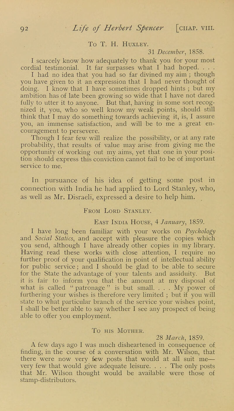 To T. 1-1. Huxley. 31 December, 1858. I scarcely know how adequately to thank you for your most cordial testimonial. It far surpasses what I had hoped. . . . I had no idea that you had so far divined my aim ; though you have given to it an expression that I had never thought of doing. I know that I have sometimes dropped hints ; but my ambition has of late been growing so wide that I have not dared fully to utter it to anyone. But that, having in some sort recog- nized it, you, who so well know my weak points, should still think that I may do something towards achieving it, is, I assure you, an immense satisfaction, and will be to me a great en- couragement to persevere. Though I fear few will realize the possibility, or at any rate probability, that results of value may arise from giving me the opportunity of working out my aims, yet that one in your posi- tion should express this conviction cannot fail to be of important service to me. In pursuance of his idea of getting some post in connection with India he had applied to Lord Stanley, who, as wrell as Mr. Disraeli, expressed a desire to help him. From Lord Stanley. East India House, 4 January, 1859. I have long been familiar with your works on Psychology and Social Statics, and accept with pleasure the copies which you send, although I have already other copies in my library. Having read these works with close attention, I require no further proof of your qualification in point of intellectual ability for public service ; and I should be glad to be able to secure for the State the advantage of your talents and assiduity. But it is fair to inform you that the amount at my disposal of what is called “ patronage ” is but small. . . . My power of furthering your wishes is therefore very limited ; but if you will state to what particular branch of the service your wishes point, I shall be better able to say whether I see any prospect of being able to offer you employment. To ms Mother. 28 March, 1859. A few days ago I was much disheartened in consequence of finding, in the course of a conversation with Mr. Wilson, that there were now very few posts that would at all suit me— very few that would give adequate leisure. . . . The only posts that Mr. Wilson thought would be available were those of stamp-distributors.