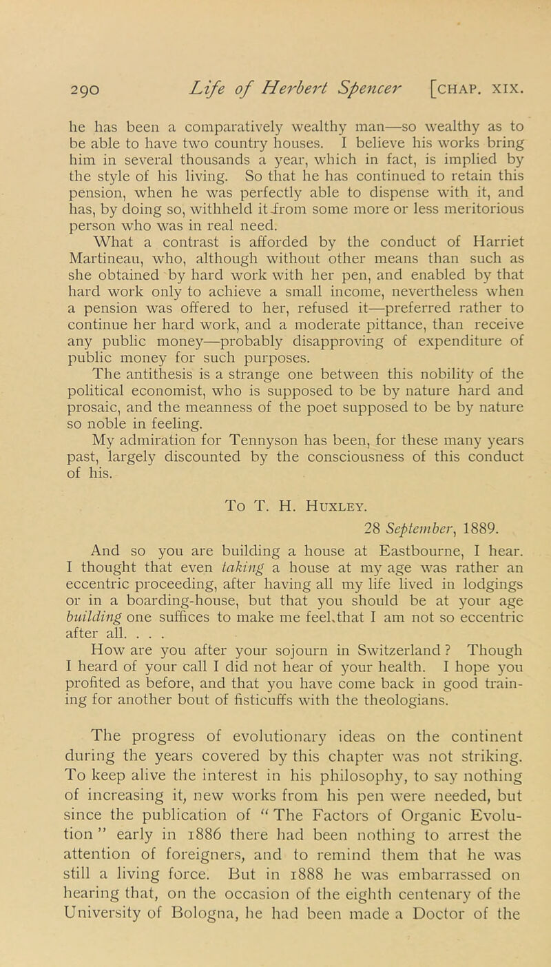 he has been a comparatively wealthy man—so wealthy as to be able to have two country houses. I believe his works bring him in several thousands a year, which in fact, is implied by the style of his living. So that he has continued to retain this pension, when he was perfectly able to dispense with it, and has, by doing so, withheld it-from some more or less meritorious person who was in real need. What a contrast is afforded by the conduct of Harriet Martineau, who, although without other means than such as she obtained by hard work with her pen, and enabled by that hard work only to achieve a small income, nevertheless when a pension was offered to her, refused it—preferred rather to continue her hard work, and a moderate pittance, than receive any public money—probably disapproving of expenditure of public money for such purposes. The antithesis is a strange one between this nobility of the political economist, who is supposed to be by nature hard and prosaic, and the meanness of the poet supposed to be by nature so noble in feeling. My admiration for Tennyson has been, for these many years past, largely discounted by the consciousness of this conduct of his. To T. H. Huxley. 28 September, 1889. And so you are building a house at Eastbourne, I hear. I thought that even taking a house at my age was rather an eccentric proceeding, after having all my life lived in lodgings or in a boarding-house, but that you should be at your age building one suffices to make me feehthat I am not so eccentric after all. . . . How are you after your sojourn in Switzerland ? Though I heard of your call I did not hear of your health. I hope you profited as before, and that you have come back in good train- ing for another bout of fisticuffs with the theologians. The progress of evolutionary ideas on the continent during the years covered by this chapter was not striking. To keep alive the interest in his philosophy, to say nothing of increasing it, new works from his pen were needed, but since the publication of “ The Factors of Organic Evolu- tion ” early in 1886 there had been nothing to arrest the attention of foreigners, and to remind them that he was still a living force. But in 1888 he was embarrassed on hearing that, on the occasion of the eighth centenary of the University of Bologna, he had been made a Doctor of the