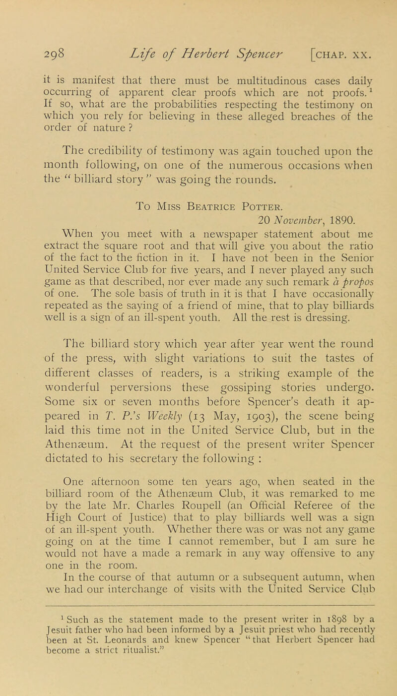 it is manifest that there must be multitudinous cases daily occurring of apparent clear proofs which are not proofs.1 If so, what are the probabilities respecting the testimony on which you rely for believing in these alleged breaches of the order of nature? The credibility of testimony was again touched upon the month following, on one of the numerous occasions when the “ billiard story” was going the rounds. To Miss Beatrice Potter. 20 November, 1890. When you meet with a newspaper statement about me extract the square root and that will give you about the ratio of the fact to the fiction in it. I have not been in the Senior United Service Club for five years, and I never played any such game as that described, nor ever made any such remark a propos of one. The sole basis of truth in it is that I have occasionally repeated as the saying of a friend of mine, that to play billiards well is a sign of an ill-spent youth. All the rest is dressing. The billiard story which year after year went the round of the press, with slight variations to suit the tastes of different classes of readers, is a striking example of the wonderful perversions these gossiping stories undergo. Some six or seven months before Spencer’s death it ap- peared in T. P.’s Weekly (13 May, 1903), the scene being laid this time not in the United Service Club, but in the Athenaeum. At the request of the present writer Spencer dictated to his secretary the following : One afternoon some ten years ago, when seated in the billiard room of the Athenaeum Club, it was remarked to me by the late Mr. Charles Roupell (an Official Referee of the High Court of Justice) that to play billiards well was a sign of an ill-spent youth. Whether there was or was not any game going on at the time I cannot remember, but I am sure he would not have a made a remark in any way offensive to any one in the room. In the course of that autumn or a subsequent autumn, when we had our interchange of visits with the United Service Club 1 Such as the statement made to the present writer in 1898 by a Jesuit father who had been informed by a Jesuit priest who had recently lDeen at St. Leonards and knew Spencer “that Herbert Spencer had become a strict ritualist.”