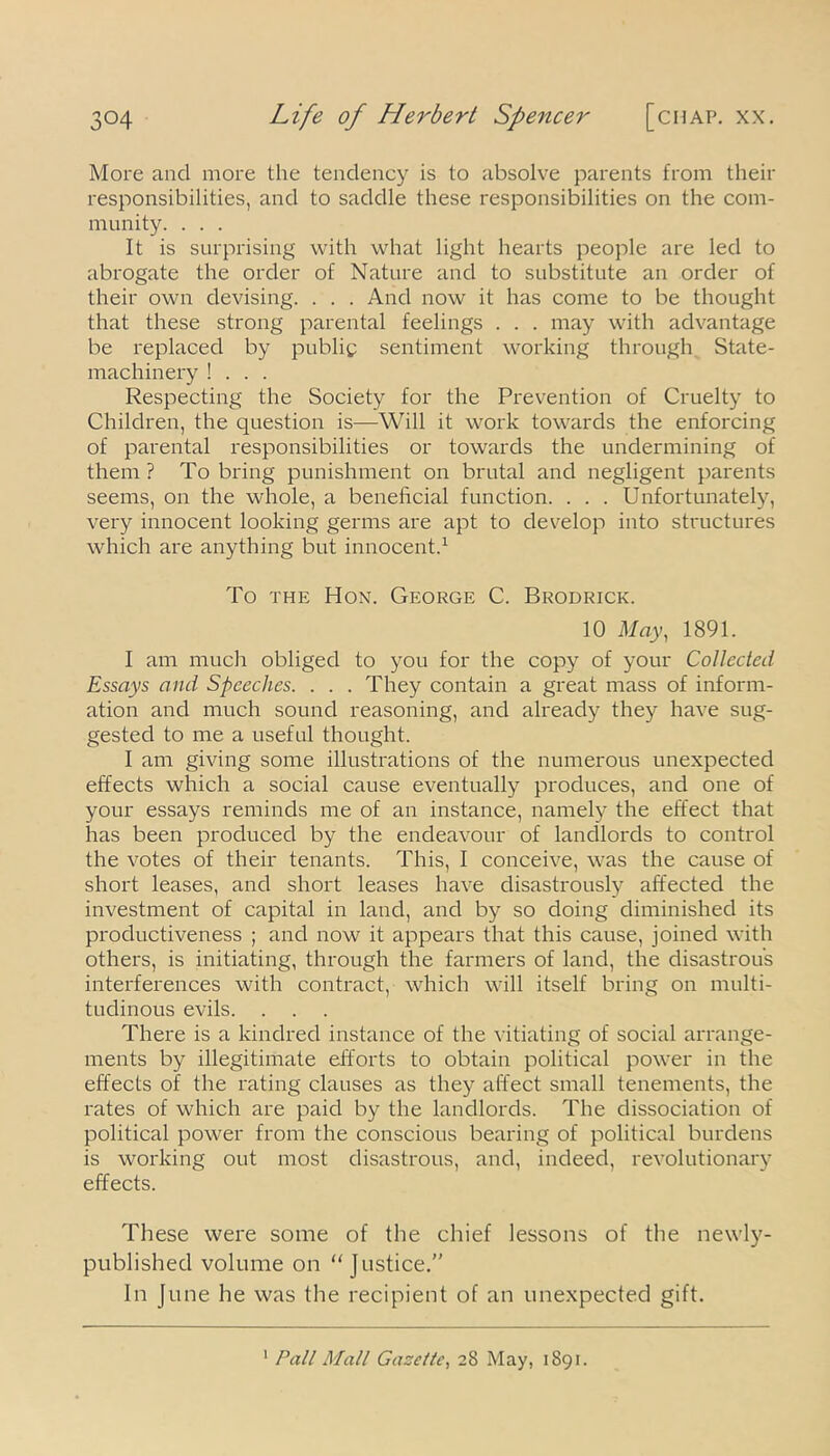 3°4 Life of Herbert Spencer [chap. xx. More and more the tendency is to absolve parents from their responsibilities, and to saddle these responsibilities on the com- munity. . . . It is surprising with what light hearts people are led to abrogate the order of Nature and to substitute an order of their own devising. . . . And now it has come to be thought that these strong parental feelings . . . may with advantage be replaced by public sentiment working through State- machinery ! . . . Respecting the Society for the Prevention of Cruelty to Children, the question is—Will it work towards the enforcing of parental responsibilities or towards the undermining of them? To bring punishment on brutal and negligent parents seems, on the whole, a beneficial function. . . . Unfortunately, very innocent looking germs are apt to develop into structures which are anything but innocent.1 To the Hon. George C. Brodrick. 10 May, 1891. I am much obliged to you for the copy of your Collected Essays and Speeches. . . . They contain a great mass of inform- ation and much sound reasoning, and already they have sug- gested to me a useful thought. I am giving some illustrations of the numerous unexpected effects which a social cause eventually produces, and one of your essays reminds me of an instance, namely the effect that has been produced by the endeavour of landlords to control the votes of their tenants. This, I conceive, was the cause of short leases, and short leases have disastrously affected the investment of capital in land, and by so doing diminished its productiveness ; and now it appears that this cause, joined with others, is initiating, through the farmers of land, the disastrous interferences with contract, which will itself bring on multi- tudinous evils. There is a kindred instance of the vitiating of social arrange- ments by illegitimate efforts to obtain political power in the effects of the rating clauses as they affect small tenements, the rates of which are paid by the landlords. The dissociation of political power from the conscious bearing of political burdens is working out most disastrous, and, indeed, revolutionary effects. These were some of the chief lessons of the newly- published volume on “Justice.” In June he was the recipient of an unexpected gift.