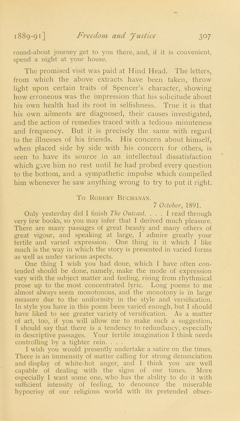round-about journey get to yon there, and, if it is convenient, spend a night at your house. The promised visit was paid at Hind Head. The letters, from which the above extracts have been taken, throw light upon certain traits of Spencer’s character, showing how erroneous was the impression that his solicitude about his own health had its root in selfishness. True it is that his own ailments are diagnosed, their causes investigated, and the action of remedies traced with a tedious minuteness and frequency. But it is precisely the same with regard to the illnesses of his friends. His concern about himself, when placed side by side with his concern for others, is seen to have its source in an intellectual dissatisfaction which gave him no rest until he had probed every question to the bottom, and a sympathetic impulse which compelled him whenever he saw anything wrong to try to put it right. To Robert Buchanan. 7 October, 1891. Only yesterday did I finish The Outcast. ... I read through very few books, so you may infer that I derived much pleasure. There are many passages of great beauty and many others of great vigour, ancl speaking at large, I admire greatly your fertile and varied expression. One thing in it which I like much is the way in which the story is presented in varied forms as well as under various aspects. One thing I wish you had done, which I have often con- tended should be done, namely, make the mode of expression vary with the subject matter and feeling, rising from rhythmical prose up to the most concentrated lyric. Long poems to me almost always seem monotonous, and the monotony is in large measure due to the uniformity in the style and versification. In style you have in this poem been varied enough, but I should have liked to see greater variety of versification. As a matter of art, too, if you will allow me to make such a suggestion, I should say that there is a tendency to redundancy, especially in descriptive passages. Your fertile imagination I think needs controlling by a tighter rein. . . . I wish you would presently undertake a satire on the times. There is an immensity of matter calling for strong denunciation and display of white-hot anger, ancl I think you are well capable of dealing with the signs of our times. More especially I want some one, who has the ability to do it with sufficient intensity of feeling, to denounce the miserable hypocrisy of our religious world with its pretended obser-