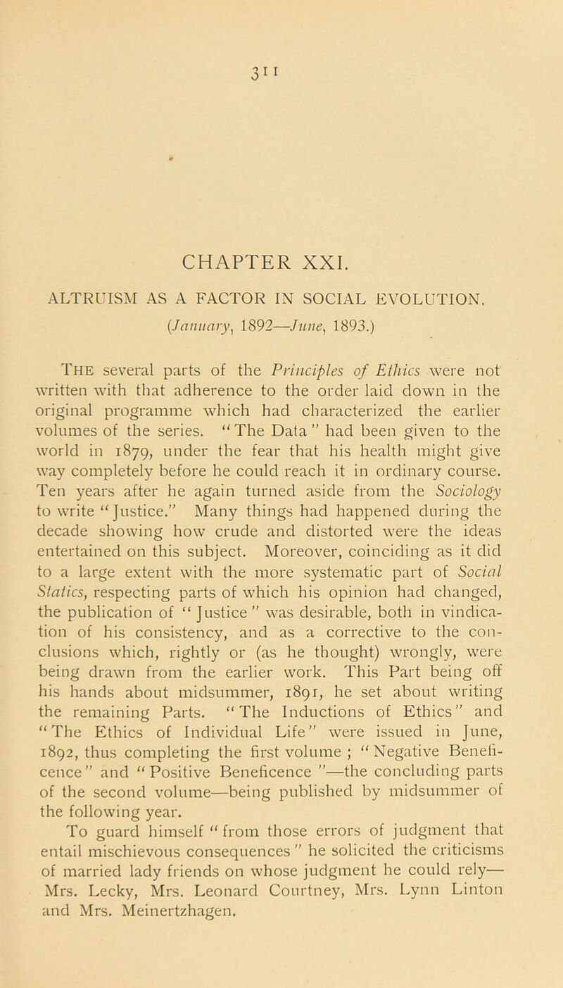 ALTRUISM AS A FACTOR IN SOCIAL EVOLUTION. (January, 1892—June, 1893.) The several parts of the Principles of Ethics were not written with that adherence to the order laid down in the original programme which had characterized the earlier volumes of the series. “The Data” had been given to the world in 1879, under the fear that his health might give way completely before he could reach it in ordinary course. Ten years after he again turned aside from the Sociology to write “Justice.” Many things had happened during the decade showing how crude and distorted were the ideas entertained on this subject. Moreover, coinciding as it did to a large extent with the more systematic part of Social Statics, respecting parts of which his opinion had changed, the publication of “ Justice” was desirable, both in vindica- tion of his consistency, and as a corrective to the con- clusions which, rightly or (as he thought) wrongly, were being drawn from the earlier work. This Part being off his hands about midsummer, 189 r, he set about writing the remaining Parts. “The Inductions of Ethics” and “The Ethics of Individual Life” were issued in June, 1892, thus completing the first volume ; “Negative Benefi- cence” and “Positive Beneficence ”—the concluding parts of the second volume—being published by midsummer of the following year. To guard himself “ from those errors of judgment that entail mischievous consequences” he solicited the criticisms of married lady friends on whose judgment he could rely— Mrs. Becky, Mrs. Leonard Courtney, Mrs. Lynn Linton and Mrs. Meinertzhagen.