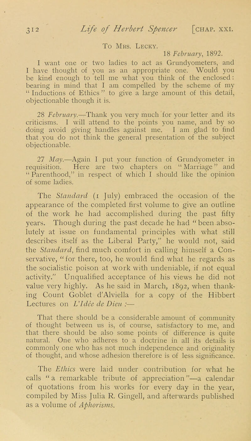o To Mrs. Lecky. 18 February, 1892. I want one or two ladies to act as Grundyometers, and I have thought of you as an appropriate one. Would you be kind enough to tell me what you think of the enclosed : bearing in mind that I am compelled by the scheme of my “ Inductions of Ethics ” to give a large amount of this detail, objectionable though it is. 28 February.—Thank you very much for your letter and its criticisms. I will attend to the points you name, and by so doing avoid giving handles against me. 1 am glad to find that you do not think the general presentation of the subject objectionable. 27 May.—Again I put your function of Grundyometer in requisition. Here are two chapters on “Marriage” and “ Parenthood,” in respect of which I should like the opinion of some ladies. The Standard (i July) embraced the occasion of the appearance of the completed first volume to give an outline of the work he had accomplished during the past fifty years. Though during the past decade he had “ been abso- lutely at issue on fundamental principles with what still describes itself as the Liberal Party,” he would not, said the Standard, find much comfort in calling himself a Con- servative, “for there, too, he would find what he regards as the socialistic poison at work with undeniable, if not equal activity.” Unqualified acceptance of his views he did not value very highly. As he said in March, 1892, when thank- ing Count Goblet d'Alviella for a copy of the Hibbert Lectures on L'Idee dc Dien :— That there should be a considerable amount of community of thought between us is, of course, satisfactory to me, and that there should be also some points of difference is quite natural. One who adheres to a doctrine in all its details is commonly one who has not much independence and originality of thought, and whose adhesion therefore is of less significance. The Ethics were laid under contribution for what he calls “ a remarkable tribute of appreciation ”—a calendar of quotations from his works for every day in the year, compiled by Miss Julia R. Gingell, and afterwards published as a volume of Aphorisms.