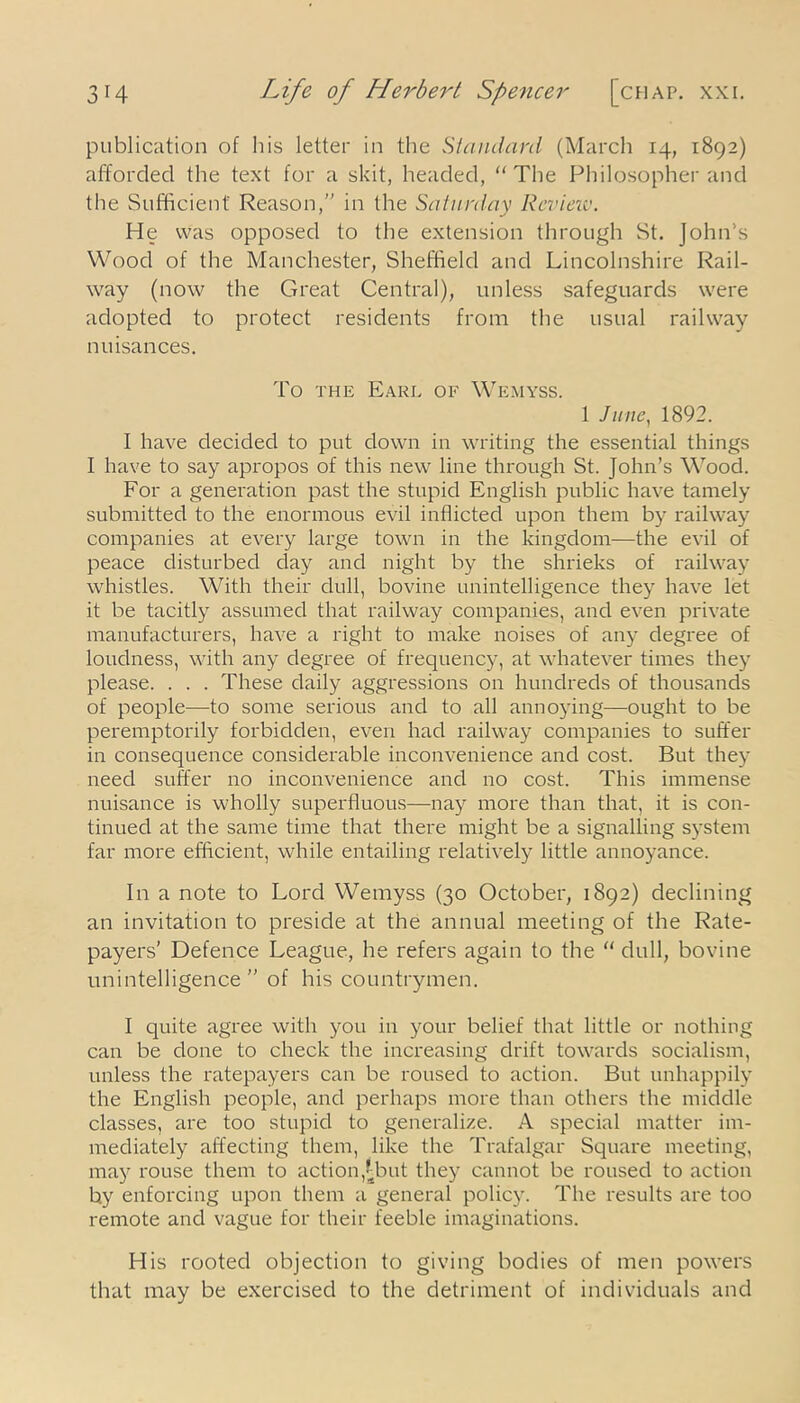 publication of his letter in the Standard (March 14, 1892) afforded the text for a skit, headed, “The Philosopher and the Sufficient Reason,” in the Saturday Revieiv. He was opposed to the extension through St. John’s Wood of the Manchester, Sheffield and Lincolnshire Rail- way (now the Great Central), unless safeguards were adopted to protect residents from the usual railway n uisances. To the Earl of Wemyss. 1 June, 1892. I have decided to put down in writing the essential things I have to say apropos of this new line through St. John’s Wood. For a generation past the stupid English public have tamely submitted to the enormous evil inflicted upon them by railway companies at every large town in the kingdom—the evil of peace disturbed day and night by the shrieks of railway whistles. With their dull, bovine unintelligence they have let it be tacitly assumed that railway companies, and even private manufacturers, have a right to make noises of any degree of loudness, with any degree of frequency, at whatever times they please. . . . These daily aggressions on hundreds of thousands of people—to some serious and to all annoying—ought to be peremptorily forbidden, even had railway companies to suffer in consequence considerable inconvenience and cost. But they need suffer no inconvenience and no cost. This immense nuisance is wholly superfluous—nay more than that, it is con- tinued at the same time that there might be a signalling system far more efficient, while entailing relatively little annoyance. In a note to Lord Wemyss (30 October, 1892) declining an invitation to preside at the annual meeting of the Rate- payers’ Defence League, he refers again to the “ dull, bovine unintelligence” of his countrymen. I quite agree with you in your belief that little or nothing can be done to check the increasing drift towards socialism, unless the ratepayers can be roused to action. But unhappily the English people, and perhaps more than others the middle classes, are too stupid to generalize. A special matter im- mediately affecting them, like the Trafalgar Square meeting, may rouse them to action,£but they cannot be roused to action by enforcing upon them a general policy. The results are too remote and vague for their feeble imaginations. His rooted objection to giving bodies of men powers that may be exercised to the detriment of individuals and