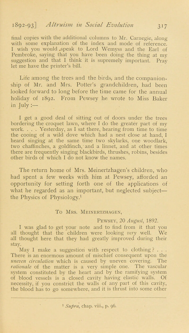 final copies with the additional columns to Mr. Carnegie, along with some explanation of the index and mode of reference. I wish you would .speak to Lord Wemyss and the Earl of Pembroke, saying that you have been doing the thing at my suggestion and that I think it is supremely important. Pray let me have the printer’s bill. Life among the trees and the birds, and the companion- ship of Mr. and Mrs. Potter’s grandchildren, had been looked forward to long before the time came for the annual holiday of 1892. From Pewsey he wrote to Miss Baker in July :— I get a good deal of sitting out of doors under the trees bordering the croquet lawn, where I do the greater part of my work. . . . Yesterday, as I sat there, hearing from time to time the cooing of a wild dove which had a nest close at hand, I heard singing at the same time two skylarks, one woodlark, two chaffinches, a goldfinch,'and a linnet, and at other times there are frequently singing blackbirds, thrushes, robins, besides other birds of which I do not know the names. The return home of Mrs. Meinertzhagen’s children, who had spent a few weeks with him at Pewsey, afforded an opportunity for setting forth one of the applications of what he regarded as an important, but neglected subject— the Physics of Physiology.1 To Mrs. Meinertzhagen, Pewsey, 20 August,, 1892. I was glad to get your note and to find from it that you all thought that the children were looking very well. We all thought here that they had greatly improved during their stay. May I make a suggestion with respect to clothing ? . . . There is an enormous amount of mischief consequent upon the uneven circulation which is caused by uneven covering. The rationale of the matter is a very simple one. The vascular system constituted by the heart and by the ramifying system of blood vessels is a closed cavity having elastic walls. Of necessity, if you constrict the walls of any part of this cavity, the blood has to go somewhere, and it is thrust into some other