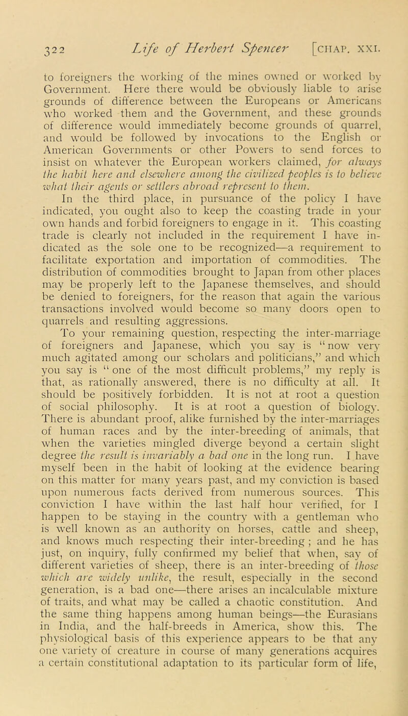 to foreigners the working of the mines owned or worked by Government. Here there would be obviously liable to arise grounds of difference between the Europeans or Americans who worked them and the Government, and these grounds of difference would immediately become grounds of quarrel, and would be followed by invocations to the English or American Governments or other Powers to send forces to insist on whatever the European workers claimed, for always the habit here and elsewhere among the civilized peoples is to believe what their agents or settlers abroad represent to them. In the third place, in pursuance of the policy I have indicated, you ought also to keep the coasting trade in your own hands and forbid foreigners to engage in it. This coasting trade is clearly not included in the requirement I have in- dicated as the sole one to be recognized—a requirement to facilitate exportation and importation of commodities. The distribution of commodities brought to Japan from other places may be properly left to the Japanese themselves, and should be denied to foreigners, for the reason that again the various transactions involved would become so many doors open to quarrels and resulting aggressions. To your remaining question, respecting the inter-marriage of foreigners and Japanese, which you say is “now very much agitated among our scholars and politicians,” and which you say is “ one of the most difficult problems,” my reply is that, as rationally answered, there is no difficulty at all. It should be positively forbidden. It is not at root a question of social philosophy. It is at root a question of biology. There is abundant proof, alike furnished by the inter-marriages of human races and by the inter-breeding of animals, that when the varieties mingled diverge beyond a certain slight degree the result is invariably a bad one in the long run. I have myself been in the habit of looking at the evidence bearing on this matter for many years past, and my conviction is based upon numerous facts derived from numerous sources. This conviction I have within the last half hour verified, for I happen to be staying in the country with a gentleman who is well known as an authority on horses, cattle and sheep, and knows much respecting their inter-breeding ; and he has just, on inquiry, fully confirmed my belief that when, say of different varieties of sheep, there is an inter-breeding of those which are luidcly unlike, the result, especially in the second generation, is a bad one—there arises an incalculable mixture of traits, and what may be called a chaotic constitution. And the same thing happens among human beings—the Eurasians in India, and the half-breeds in America, show this. The physiological basis of this experience appears to be that any one variety of creature in course of many generations acquires a certain constitutional adaptation to its particular form of life,