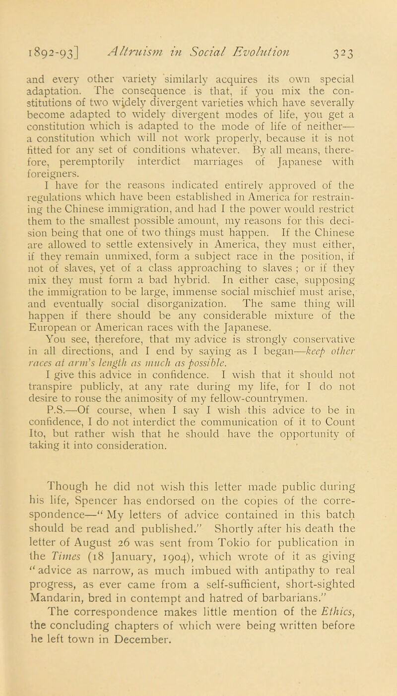 and every other variety similarly acquires its own special adaptation. The consequence is that, if you mix the con- stitutions of two w;dely divergent varieties which have severally become adapted to widely divergent modes of life, you get a constitution which is adapted to the mode of life of neither— a constitution which will not work properly, because it is not htted for any set of conditions whatever. By all means, there- fore, peremptorily interdict marriages of Japanese with foreigners. I have for the reasons indicated entirely approved of the regulations which have been established in America for restrain- ing the Chinese immigration, and had I the power would restrict them to the smallest possible amount, my reasons for this deci- sion being that one of two things must happen. If the Chinese are allowed to settle extensively in America, they must either, if they remain unmixed, form a subject race in the position, if not of slaves, yet of a class approaching to slaves ; or if they mix they must form a bad hybrid. In either case, supposing the immigration to be large, immense social mischief must arise, and eventually social disorganization. The same thing will happen if there should be any considerable mixture of the European or American races with the Japanese. You see, therefore, that my advice is strongly conservative in all directions, and I end by saying as I began—keep other races at arm's length as much as possible. I give this advice in confidence. I wish that it should not transpire publicly, at any rate during my life, for I do not desire to rouse the animosity of my fellow-countrymen. P.S.—Of course, when I say I wish this advice to be in confidence, I do not interdict the communication of it to Count Ito, but rather wish that he should have the opportunity of taking it into consideration. Though he did not wish this letter made public during his life, Spencer has endorsed on the copies of the corre- spondence—“ My letters of advice contained in this batch should be read and published.” Shortly after his death the letter of August 26 was sent from Tokio for publication in the Times (18 January, 1904), which wrote of it as giving “advice as narrow, as much imbued with antipathy to real progress, as ever came from a self-sufficient, short-sighted Mandarin, bred in contempt and hatred of barbarians.” The correspondence makes little mention of the Ethics, the concluding chapters of which were being written before he left town in December.
