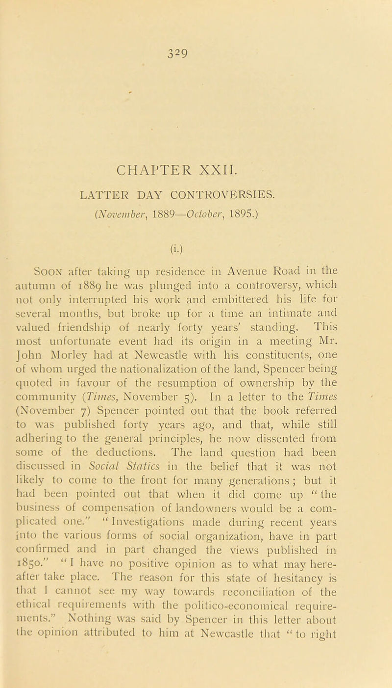 CHAPTER XXII. LATTER DAY CONTROVERSIES. (November, 1889—October, 1895.) (i.) Soox after taking up residence in Avenue Road in the autumn of 1889 he was plunged into a controversy, which not only interrupted his work and embittered his life for several months, but broke up for a time an intimate and valued friendship of nearly forty years’ standing. This most unfortunate event had its origin in a meeting Mr. John Morley had at Newcastle with his constituents, one of whom urged the nationalization of the land, Spencer being quoted in favour of the resumption of ownership by the community {Times, November 5). In a letter to the Times (November 7) Spencer pointed out that the book referred to was published forty years ago, and that, while still adhering to the general principles, he now dissented from some of the deductions. The land question had been discussed in Social Statics in the belief that it was not likely to come to the front for many generations ; but it had been pointed out that when it did come up “ the business of compensation of landowners would be a com- plicated one.” “ Investigations made during recent years into the various forms of social organization, have in part confirmed and in part changed the views published in 1850.” “ I have no positive opinion as to what may here- after take place. The reason for this state of hesitancy is that 1 cannot see my way towards reconciliation of the ethical requirements with the politico-economical require- ments.” Nothing was said by Spencer in this letter about the opinion attributed to him at Newcastle that “ to right