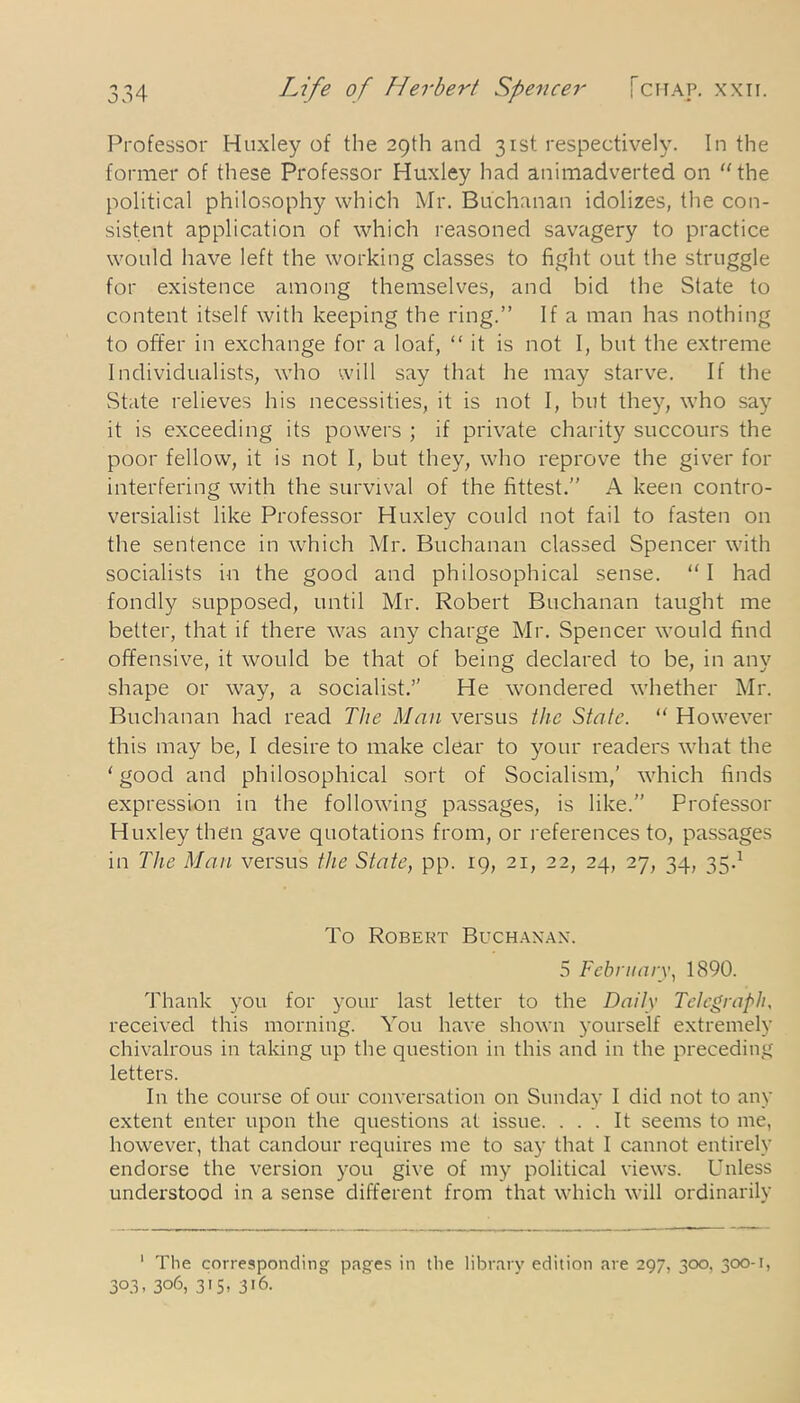 0.1 Professor Huxley of the 29th and 31st respectively. In the former of these Professor Huxley had animadverted on the political philosophy which Mr. Buchanan idolizes, the con- sistent application of which reasoned savagery to practice would have left the working classes to fight out the struggle for existence among themselves, and bid the State to content itself with keeping the ring.” If a man has nothing to offer in exchange for a loaf, “ it is not I, but the extreme Individualists, who will say that he may starve. If the State relieves his necessities, it is not I, but they, who say it is exceeding its powers ; if private charity succours the poor fellow, it is not I, but they, who reprove the giver for interfering with the survival of the fittest.” A keen contro- versialist like Professor Huxley could not fail to fasten on the sentence in which Mr. Buchanan classed Spencer with socialists in the good and philosophical sense. “ I had fondly supposed, until Mr. Robert Buchanan taught me better, that if there was any charge Mr. Spencer would find offensive, it would be that of being declared to be, in any shape or way, a socialist.” He wondered whether Mr. Buchanan had read The Man versus the State. “ However this may be, I desire to make clear to your readers what the ‘good and philosophical sort of Socialism,' which finds expression in the following passages, is like.” Professor Huxley then gave quotations from, or references to, passages in The Man versus the State, pp. 19, 21, 22, 24, 27, 34, 35.1 * To Robert Buchanan. 5 February, 1890. Thank you for your last letter to the Daily Telegraph. received this morning. You have shown yourself extremely chivalrous in taking up the question in this and in the preceding letters. In the course of our conversation on Sunday I did not to any extent enter upon the questions at issue. ... It seems to me, however, that candour requires me to say that I cannot entirely endorse the version you give of my political views. Unless understood in a sense different from that which will ordinarily 1 The corresponding pages in the library edition are 297, 300, 300-1, 3°3- 3°6, 3i5. 3'6.