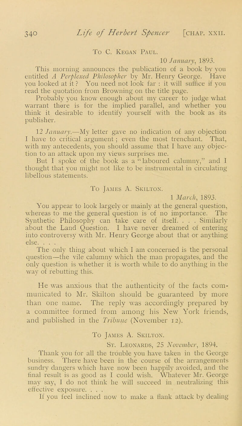 To C. Kegan Paul. 10 January, 1893. This morning announces the publication of a book by you entitled A Perplexed Philosopher by Mr. Henry George. Have you looked at it ? You need not look far : it will suffice if you read the quotation from Browning on the title page. Probably you know enough about my career to judge what warrant there is for the implied parallel, and whether you think it desirable to identify yourself with the book as its publisher. 12 January.—My letter gave no indication of any objection I have to critical argument ; even the most trenchant. That, with my antecedents, you should assume that I have any objec- tion to an attack upon my views surprises me. But I spoke of the book as a “laboured calumny,” and I thought that you might not like to be instrumental in circulating libellous statements. To James A. Skiltox. 1 March, 1893. You appear to look largely or mainly at the general question, whereas to me the general question is of no importance. The Synthetic Philosophy can take care of itself. . . . Similarly about the Land Question. I have never dreamed of entering into controversy with Mr. Henry George about that or anything else. . . . The only thing about which I am concerned is the personal question—the vile calumny which the man propagates, and the only question is whether it is worth while to do anything in the way of rebutting this. He was anxious that the authenticity of the facts com- municated to Mr. Skilton should be guaranteed by more than one name. The reply was accordingly prepared by a committee formed from among his New York friends, and published in the Tribune (November 12). To James A. Skiltox. St. Leonards, 25 November, 1894. Thank you for all the trouble you have taken in the George business. There have been in the course of the arrangements sundry dangers which have now been happily avoided, and the final result is as good as I could wish. Whatever Mr. George may say, 1 do not think he will succeed in neutralizing this effective exposure. . . . If you feel inclined now to make a Hank attack by dealing