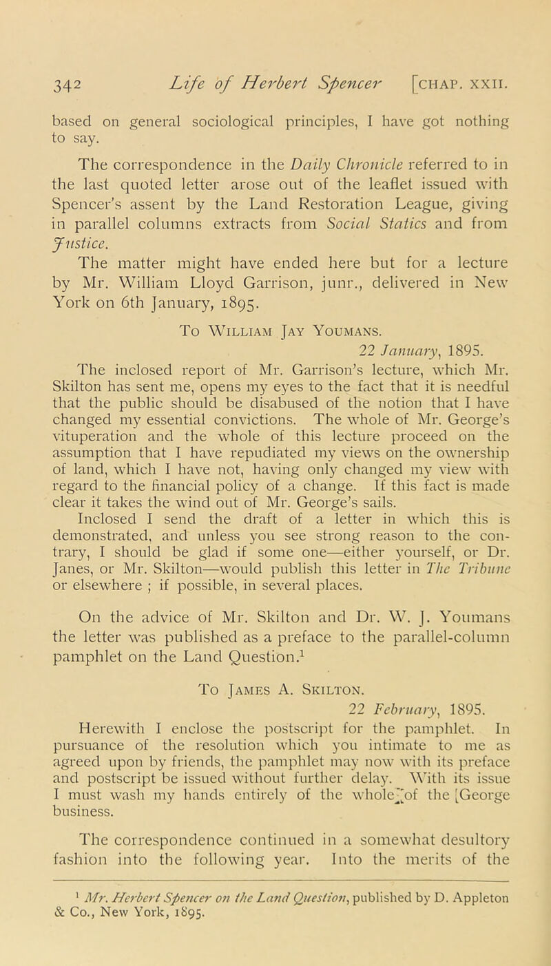 based on general sociological principles, I have got nothing to say. The correspondence in the Daily Chronicle referred to in the last quoted letter arose out of the leaflet issued with Spencer’s assent by the Land Restoration League, giving in parallel columns extracts from Social Statics and from Justice. The matter might have ended here but for a lecture by Mr. William Lloyd Garrison, junr., delivered in New York on 6th January, 1895. To William Jay Youmans. 22 January, 1895. The inclosed report of Mr. Garrison’s lecture, which Mr. Skilton has sent me, opens my eyes to the fact that it is needful that the public should be disabused of the notion that I have changed my essential convictions. The whole of Mr. George’s vituperation and the whole of this lecture proceed on the assumption that I have repudiated my views on the ownership of land, which I have not, having only changed my view with regard to the financial policy of a change. If this fact is made clear it takes the wind out of Mr. George’s sails. Inclosed I send the draft of a letter in which this is demonstrated, and unless you see strong reason to the con- trary, I should be glad if some one—either yourself, or Dr. Janes, or Mr. Skilton—would publish this letter in The Tribune or elsewhere ; if possible, in several places. On the advice of Mr. Skilton and Dr. W. J. Youmans the letter was published as a preface to the parallel-column pamphlet on the Land Question.1 To James A. Skilton. 22 February, 1895. Herewith I enclose the postscript for the pamphlet. In pursuance of the resolution which you intimate to me as agreed upon by friends, the pamphlet may now with its preface and postscript be issued without further delay. With its issue I must wash my hands entirely of the wholej'of the [George business. The correspondence continued in a somewhat desultory fashion into the following year. Into the merits of the 1 Mr. Herbert Spencer on the Land Question, published by D. Appleton & Co., New York, 1895.