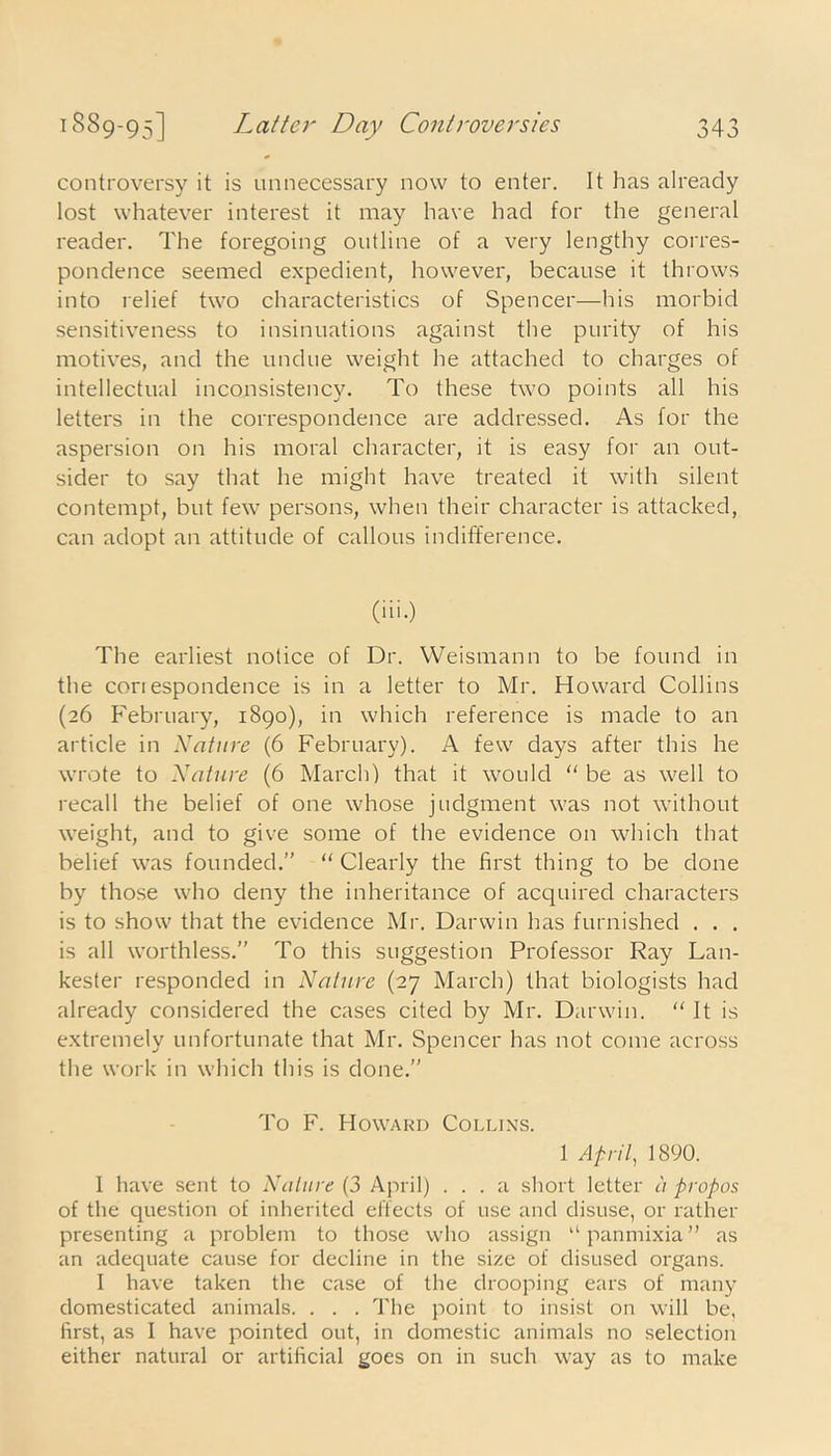 controversy it is unnecessary now to enter. It lias already lost whatever interest it may have had for the general reader. The foregoing outline of a very lengthy corres- pondence seemed expedient, however, because it throws into relief two characteristics of Spencer—his morbid sensitiveness to insinuations against the purity of his motives, and the undue weight he attached to charges of intellectual inconsistency. To these two points all his letters in the correspondence are addressed. As for the aspersion on his moral character, it is easy for an out- sider to say that he might have treated it with silent contempt, but few persons, when their character is attacked, can adopt an attitude of callous indifference. (iii.) The earliest notice of Dr. Weismann to be found in the cori espondence is in a letter to Mr. Howard Collins (26 February, 1890), in which reference is made to an article in Nature (6 February). A few days after this he wrote to Nature (6 March) that it would “ be as well to recall the belief of one whose judgment was not without weight, and to give some of the evidence on which that belief was founded.” “ Clearly the first thing to be done by those who deny the inheritance of acquired characters is to show that the evidence Mr. Darwin has furnished . . . is all worthless.” To this suggestion Professor Ray Lan- kester responded in Nature (27 March) that biologists had already considered the cases cited by Mr. Darwin. “ It is extremely unfortunate that Mr. Spencer has not come across the work in which this is done.” To F. Howard Collins. 1 April, 1890. 1 have sent to Nature (3 April) ... a short letter a propos of the question of inherited effects of use and disuse, or rather presenting a problem to those who assign “panmixia” as an adequate cause for decline in the size of disused organs. I have taken the case of the drooping ears of many domesticated animals. . . . The point to insist on will be, first, as I have pointed out, in domestic animals no selection either natural or artificial goes on in such way as to make