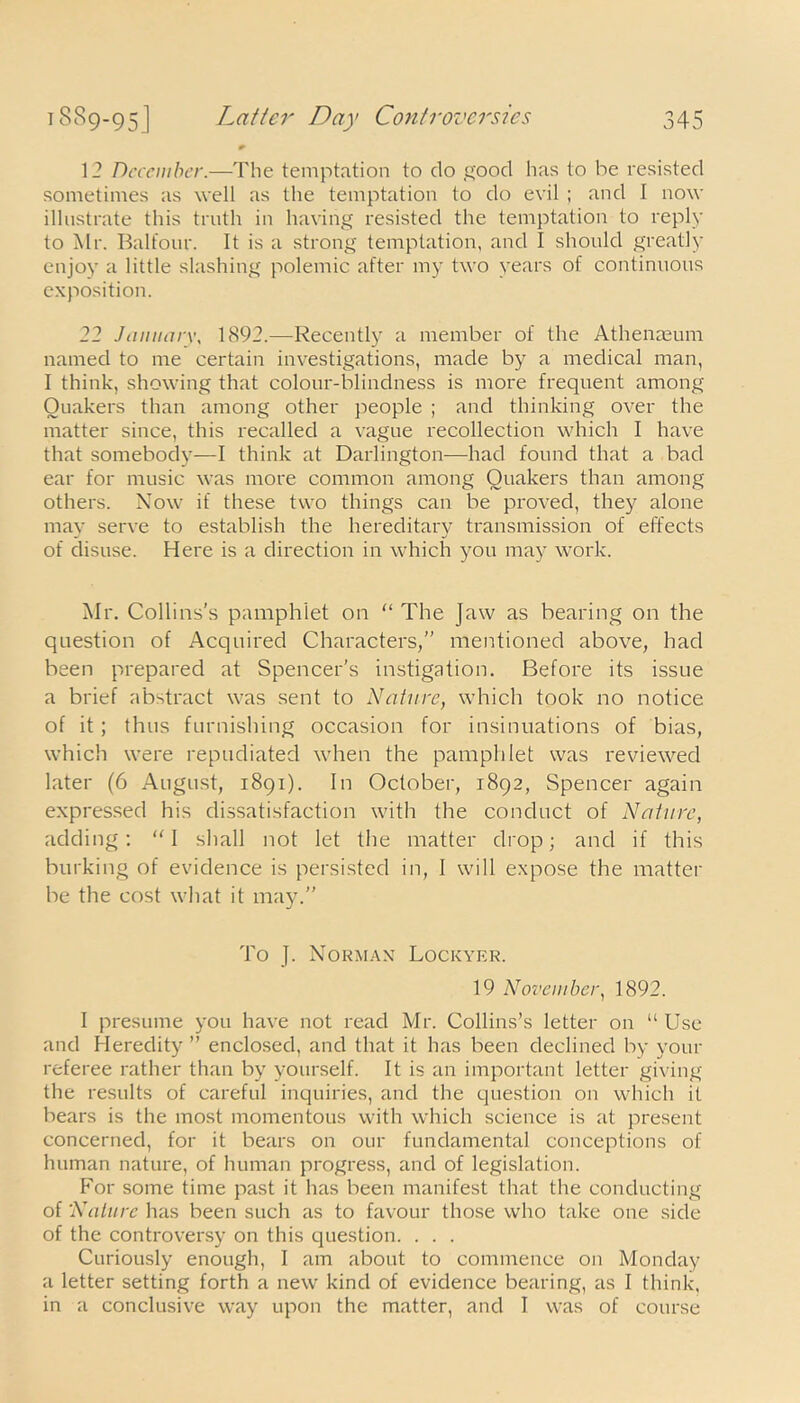 12 December.—The temptation to do good has to be resisted sometimes as well as the temptation to do evil ; and I now illustrate this truth in having resisted the temptation to reply to Air. Balfour. It is a strong temptation, and I should greatly enjoy a little slashing polemic after my two years of continuous exposition. 22 January, 1892.—Recently a member of the Athenaeum named to me certain investigations, made by a medical man, I think, showing that colour-blindness is more frequent among Quakers than among other people ; and thinking over the matter since, this recalled a vague recollection which I have that somebody—I think at Darlington—had found that a bad ear for music was more common among Quakers than among others. Now if these two things can be proved, they alone may serve to establish the hereditary transmission of effects of disuse. Here is a direction in which you may work. Air. Collins's pamphlet on “ The Jaw as bearing on the question of Acquired Characters,” mentioned above, had been prepared at Spencer's instigation. Before its issue a brief abstract was sent to Nature, which took no notice of it; thus furnishing occasion for insinuations of bias, which were repudiated when the pamphlet was reviewed later (6 August, 1891). In October, 1892, Spencer again expressed his dissatisfaction with the conduct of Nature, adding: I shall not let the matter drop; and if this burking of evidence is persisted in, I will expose the matter be the cost what it may.” To J. Norman Lockyer. 19 November, 1892. I presume you have not read Mr. Collins’s letter on “ Use and Heredity ” enclosed, and that it has been declined by your referee rather than by yourself. It is an important letter giving the results of careful inquiries, and the question on which it bears is the most momentous with which science is at present concerned, for it bears on our fundamental conceptions of human nature, of human progress, and of legislation. For some time past it has been manifest that the conducting of Nature has been such as to favour those who take one side of the controversy on this question. . . . Curiously enough, I am about to commence on Monday a letter setting forth a new kind of evidence bearing, as I think, in a conclusive way upon the matter, and I was of course
