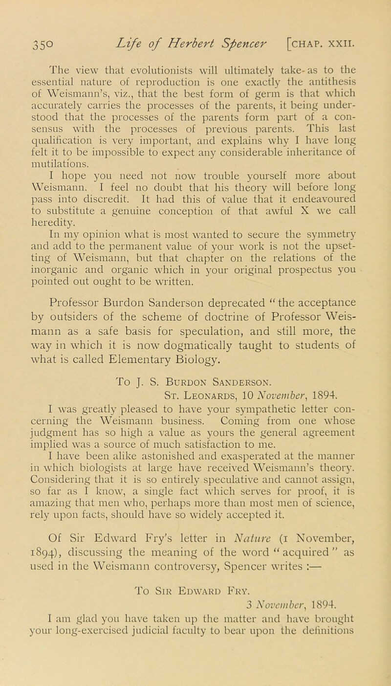 The view that evolutionists will ultimately take-as to the essential nature of reproduction is one exactly the antithesis of Weismann’s, viz., that the best form of germ is that which accurately carries the processes of the parents, it being under- stood that the processes of the parents form part of a con- sensus with the processes of previous parents. This last qualification is very important, and explains why I have long felt it to be impossible to expect any considerable inheritance of mutilations. I hope you need not now trouble yourself more about Weismann. I feel no doubt that his theory will before long pass into discredit. It had this of value that it endeavoured to substitute a genuine conception of that awful X we call heredity. In my opinion what is most wanted to secure the symmetry and add to the permanent value of your work is not the upset- ting of Weismann, but that chapter on the relations of the inorganic and organic which in your original prospectus you pointed out ought to be written. Professor Burdon Sanderson deprecated “ the acceptance by outsiders of the scheme of doctrine of Professor Weis- mann as a safe basis for speculation, and still more, the way in which it is now dogmatically taught to students of what is called Elementary Biology. To J. S. Burdon Sanderson. St. Leonards, 10 November, 1894. I was greatly pleased to have your sympathetic letter con- cerning the Weismann business. Coming from one whose judgment has so high a value as yours the general agreement implied was a source of much satisfaction to me. I have been alike astonished and exasperated at the manner in which biologists at large have received Weismann’s theory. Considering that it is so entirely speculative and cannot assign, so far as I know, a single fact which serves for proof, it is amazing that men who, perhaps more than most men of science, rely upon facts, should have so widely accepted it. Of Sir Edward Fry's letter in Nature (i November, 1894), discussing the meaning of the word “ acquired ” as used in the Weismann controversy, Spencer writes :— To Sir Edward Fry. 3 November, 1894. I am glad you have taken up the matter and have brought your long-exercised judicial faculty to bear upon the definitions
